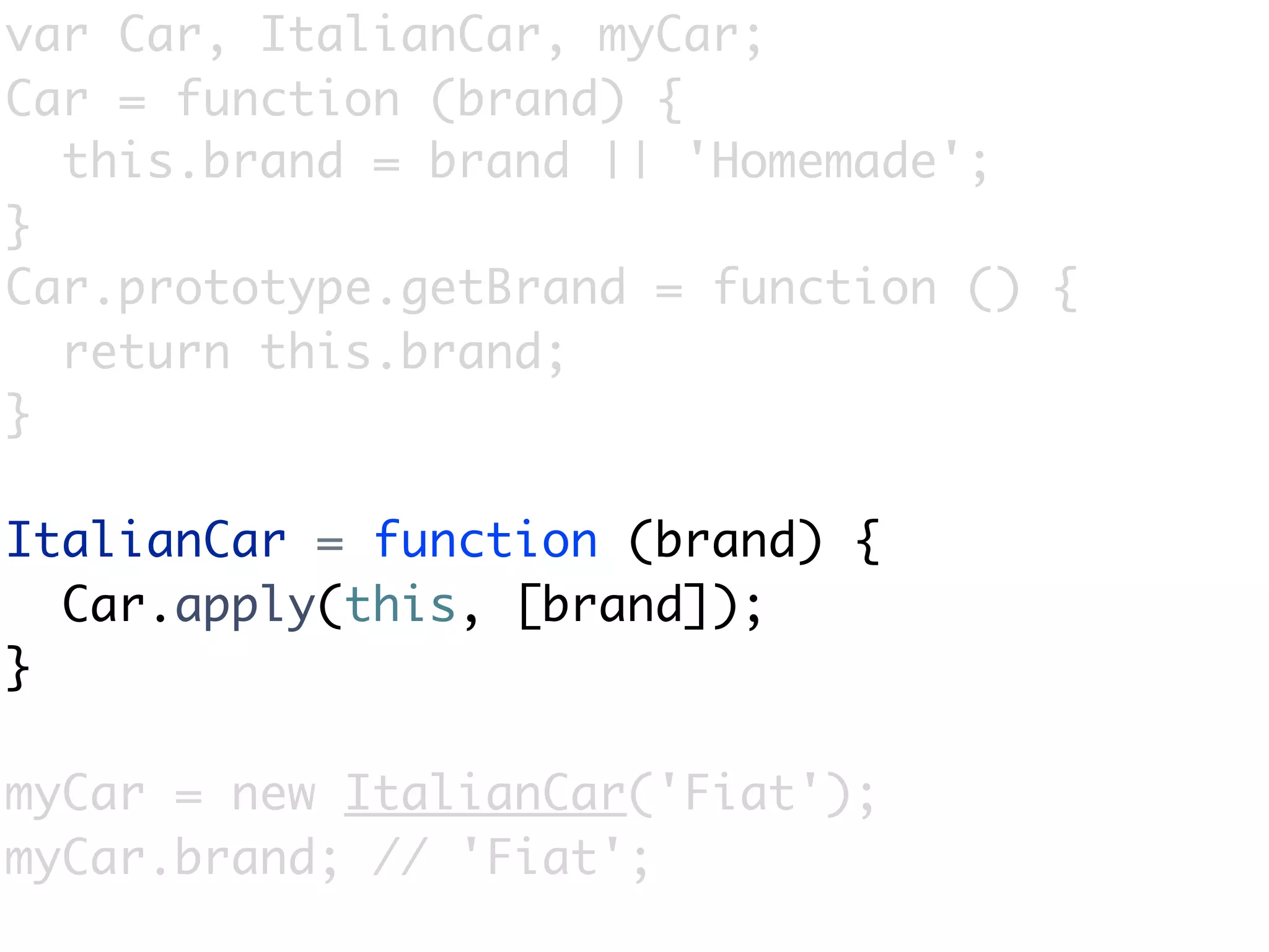 var Car, ItalianCar, myCar;
Car = function (brand) {
  this.brand = brand || 'Homemade';
}
Car.prototype.getBrand = function () {
  return this.brand;
}

ItalianCar = function (brand) {
  Car.apply(this, [brand]);
}

myCar = new ItalianCar('Fiat');
myCar.brand; // 'Fiat';
 