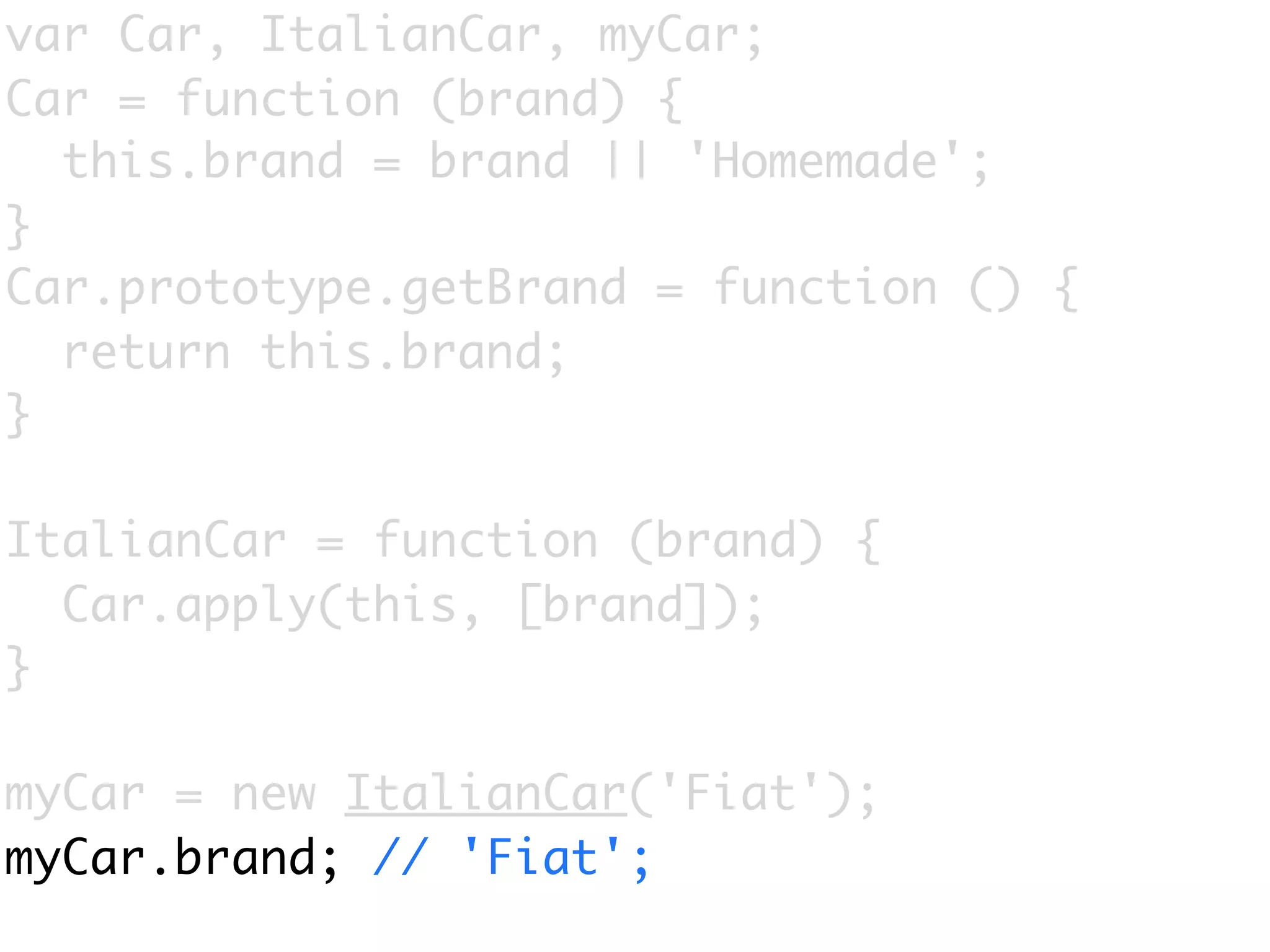 var Car, ItalianCar, myCar;
Car = function (brand) {
  this.brand = brand || 'Homemade';
}
Car.prototype.getBrand = function () {
  return this.brand;
}

ItalianCar = function (brand) {
  Car.apply(this, [brand]);
}

myCar = new ItalianCar('Fiat');
myCar.brand; // 'Fiat';
 