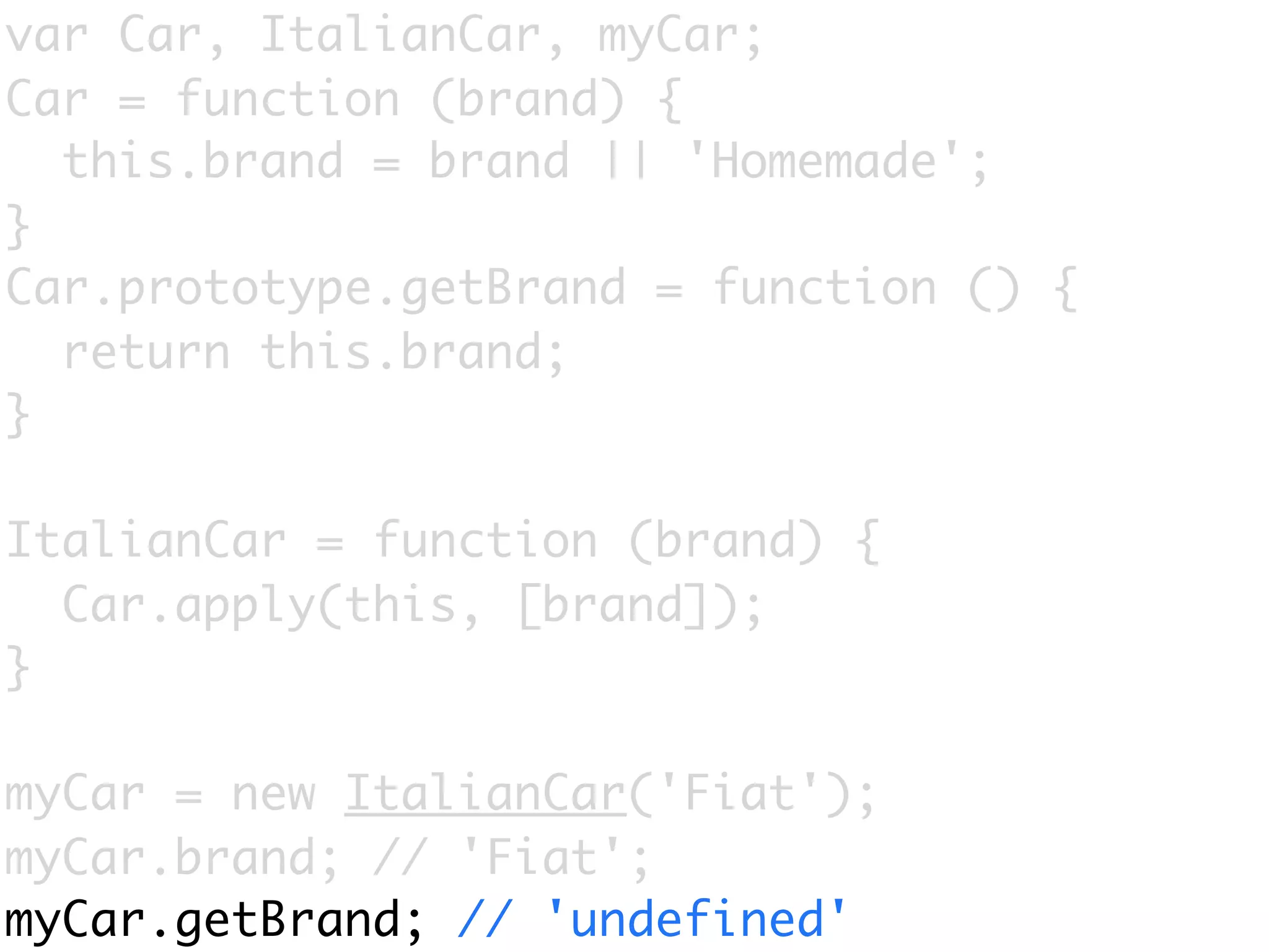 var Car, ItalianCar, myCar;
Car = function (brand) {
  this.brand = brand || 'Homemade';
}
Car.prototype.getBrand = function () {
  return this.brand;
}

ItalianCar = function (brand) {
  Car.apply(this, [brand]);
}

myCar = new ItalianCar('Fiat');
myCar.brand; // 'Fiat';
myCar.getBrand; // 'undefined'
 