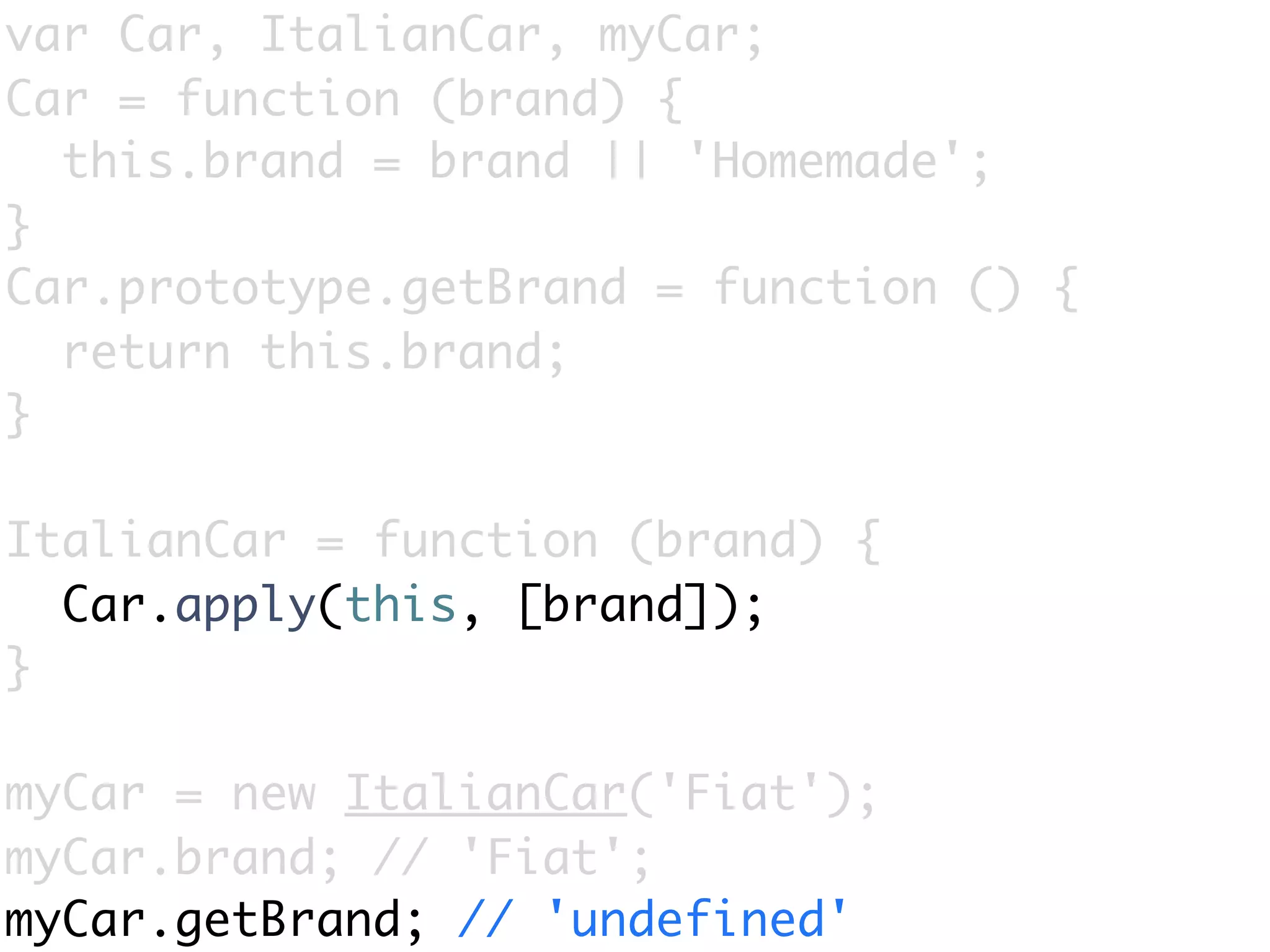 var Car, ItalianCar, myCar;
Car = function (brand) {
  this.brand = brand || 'Homemade';
}
Car.prototype.getBrand = function () {
  return this.brand;
}

ItalianCar = function (brand) {
  Car.apply(this, [brand]);
}

myCar = new ItalianCar('Fiat');
myCar.brand; // 'Fiat';
myCar.getBrand; // 'undefined'
 