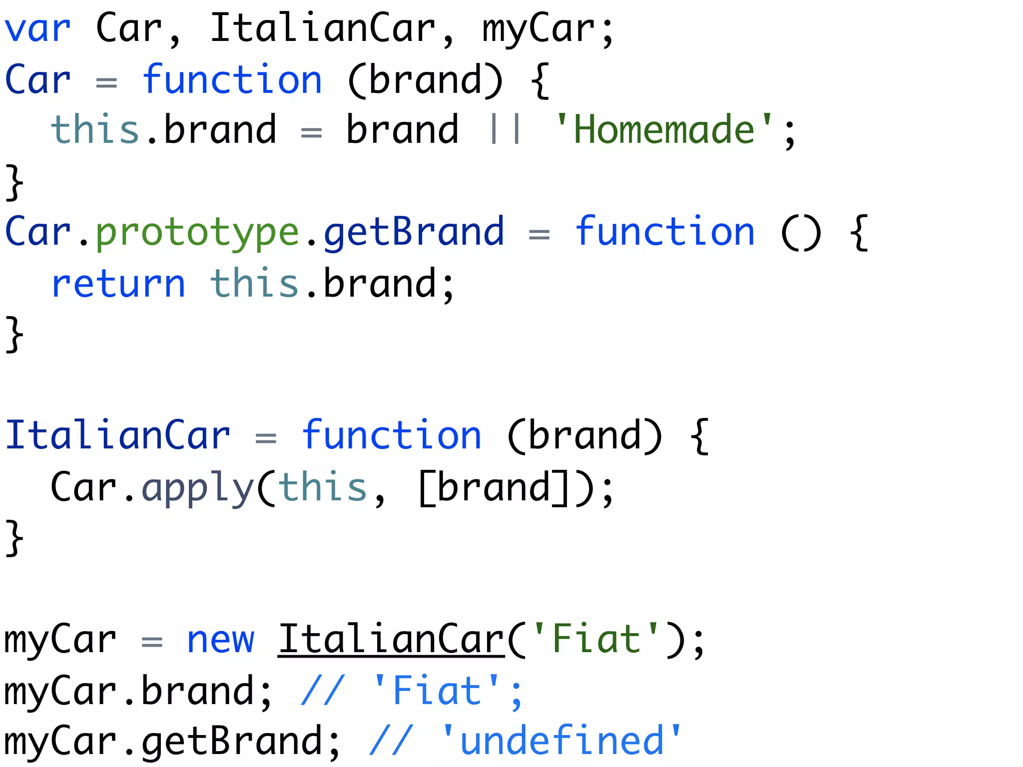 var Car, ItalianCar, myCar;
Car = function (brand) {
  this.brand = brand || 'Homemade';
}
Car.prototype.getBrand = function () {
  return this.brand;
}

ItalianCar = function (brand) {
  Car.apply(this, [brand]);
}

myCar = new ItalianCar('Fiat');
myCar.brand; // 'Fiat';
myCar.getBrand; // 'undefined'
 