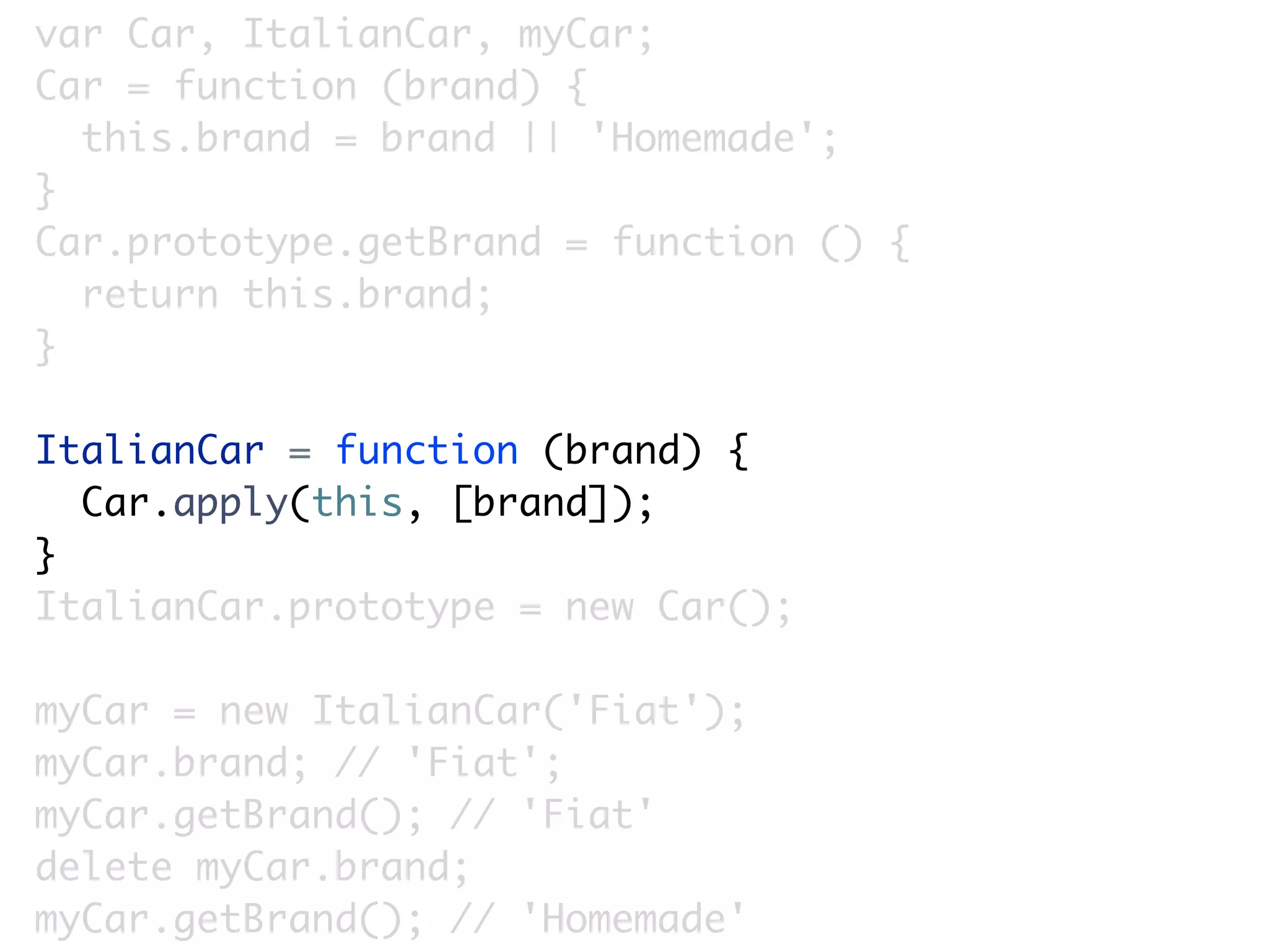 var Car, ItalianCar, myCar;
Car = function (brand) {
  this.brand = brand || 'Homemade';
}
Car.prototype.getBrand = function () {
  return this.brand;
}

ItalianCar = function (brand) {
  Car.apply(this, [brand]);
}
ItalianCar.prototype = new Car();

myCar = new ItalianCar('Fiat');
myCar.brand; // 'Fiat';
myCar.getBrand(); // 'Fiat'
delete myCar.brand;
myCar.getBrand(); // 'Homemade'
 