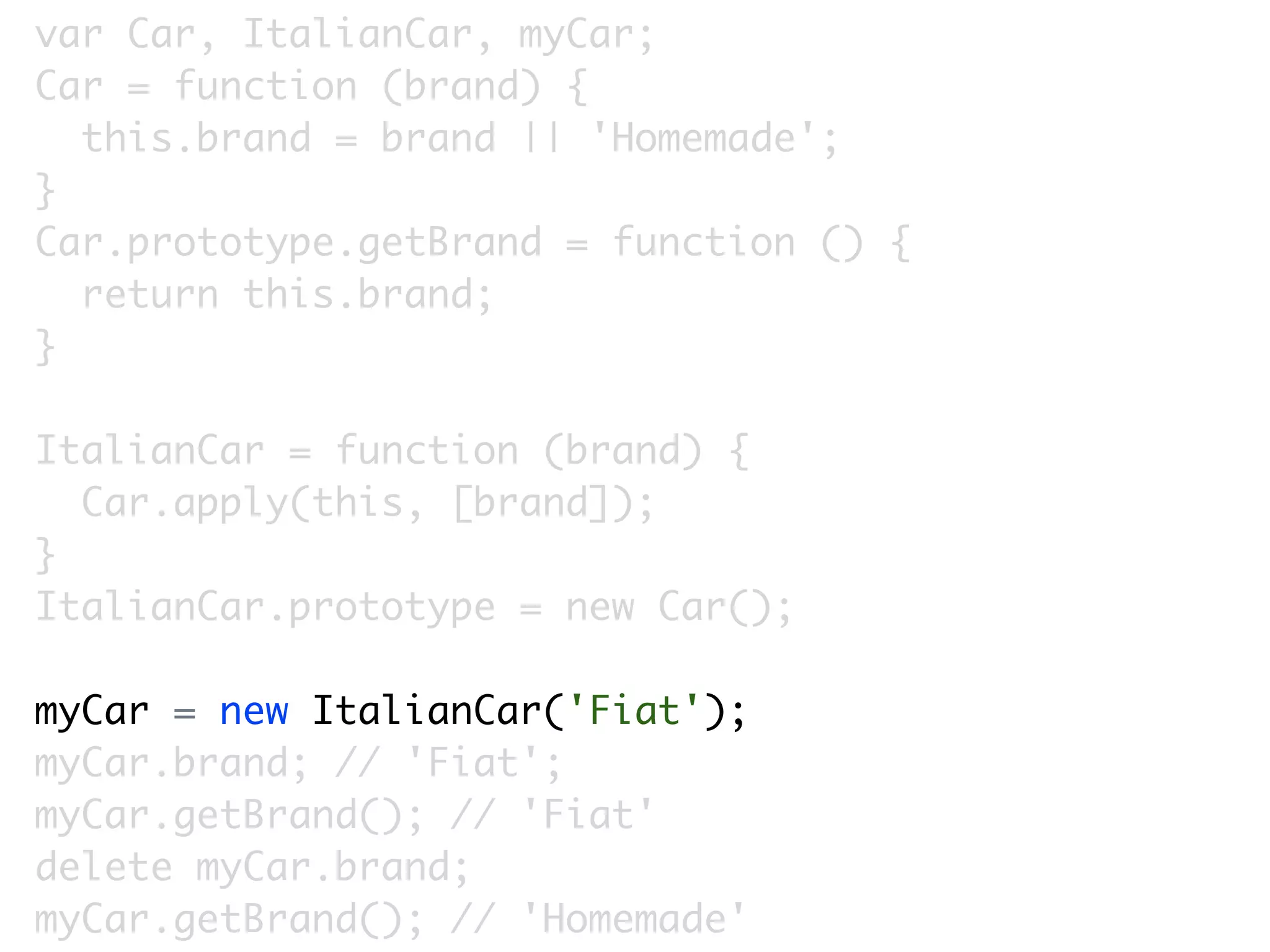 var Car, ItalianCar, myCar;
Car = function (brand) {
  this.brand = brand || 'Homemade';
}
Car.prototype.getBrand = function () {
  return this.brand;
}

ItalianCar = function (brand) {
  Car.apply(this, [brand]);
}
ItalianCar.prototype = new Car();

myCar = new ItalianCar('Fiat');
myCar.brand; // 'Fiat';
myCar.getBrand(); // 'Fiat'
delete myCar.brand;
myCar.getBrand(); // 'Homemade'
 
