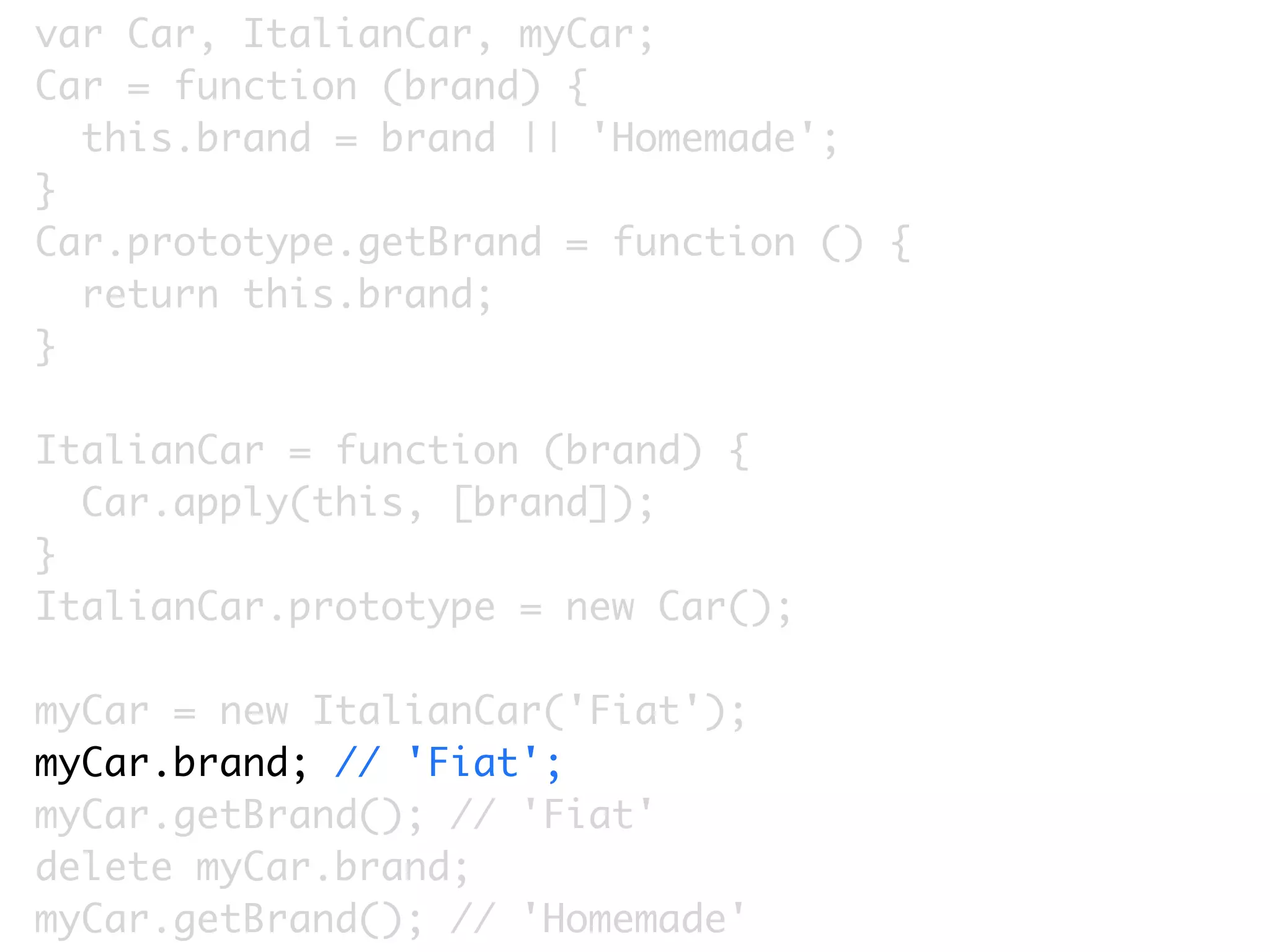 var Car, ItalianCar, myCar;
Car = function (brand) {
  this.brand = brand || 'Homemade';
}
Car.prototype.getBrand = function () {
  return this.brand;
}

ItalianCar = function (brand) {
  Car.apply(this, [brand]);
}
ItalianCar.prototype = new Car();

myCar = new ItalianCar('Fiat');
myCar.brand; // 'Fiat';
myCar.getBrand(); // 'Fiat'
delete myCar.brand;
myCar.getBrand(); // 'Homemade'
 