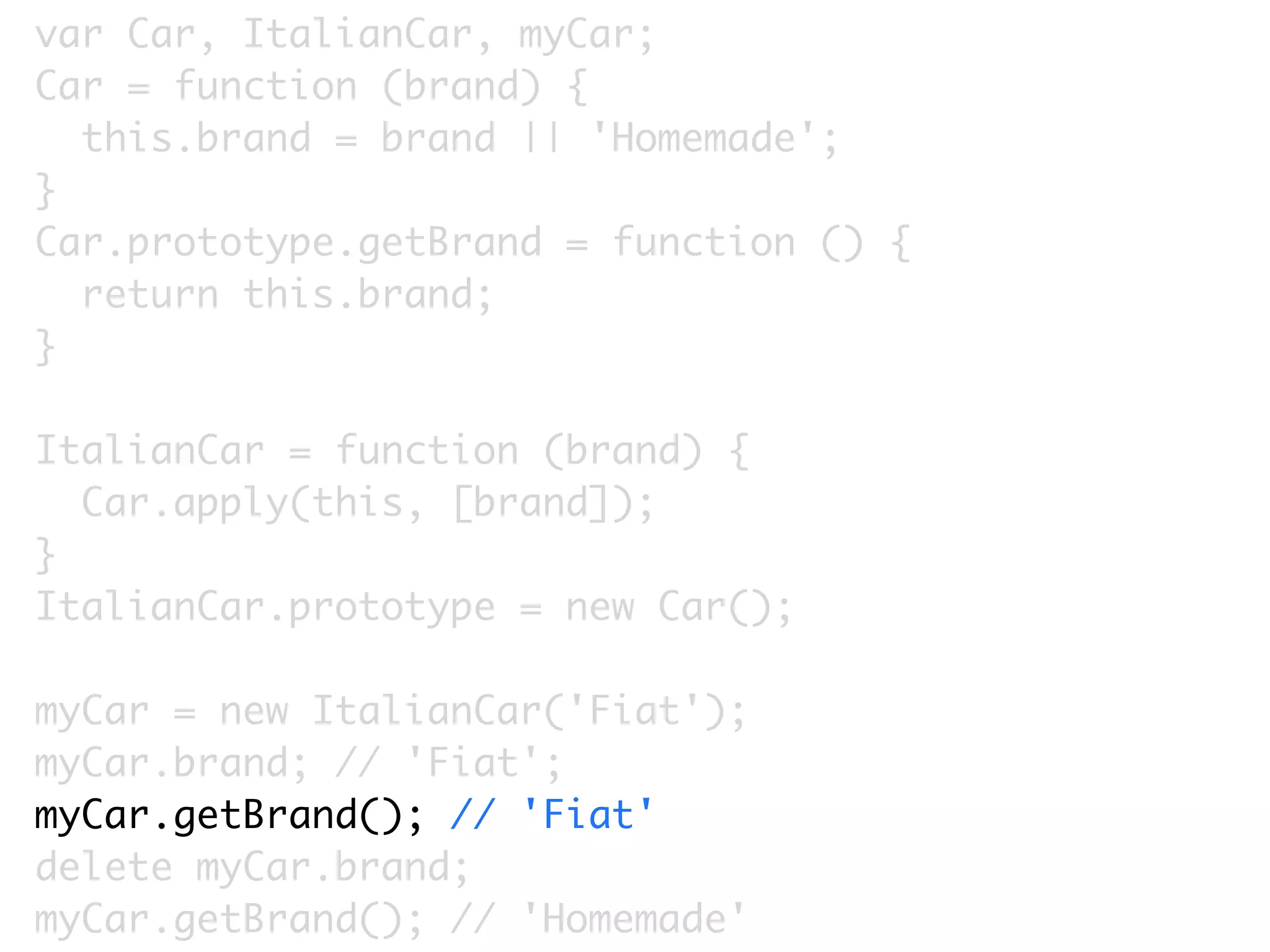 var Car, ItalianCar, myCar;
Car = function (brand) {
  this.brand = brand || 'Homemade';
}
Car.prototype.getBrand = function () {
  return this.brand;
}

ItalianCar = function (brand) {
  Car.apply(this, [brand]);
}
ItalianCar.prototype = new Car();

myCar = new ItalianCar('Fiat');
myCar.brand; // 'Fiat';
myCar.getBrand(); // 'Fiat'
delete myCar.brand;
myCar.getBrand(); // 'Homemade'
 