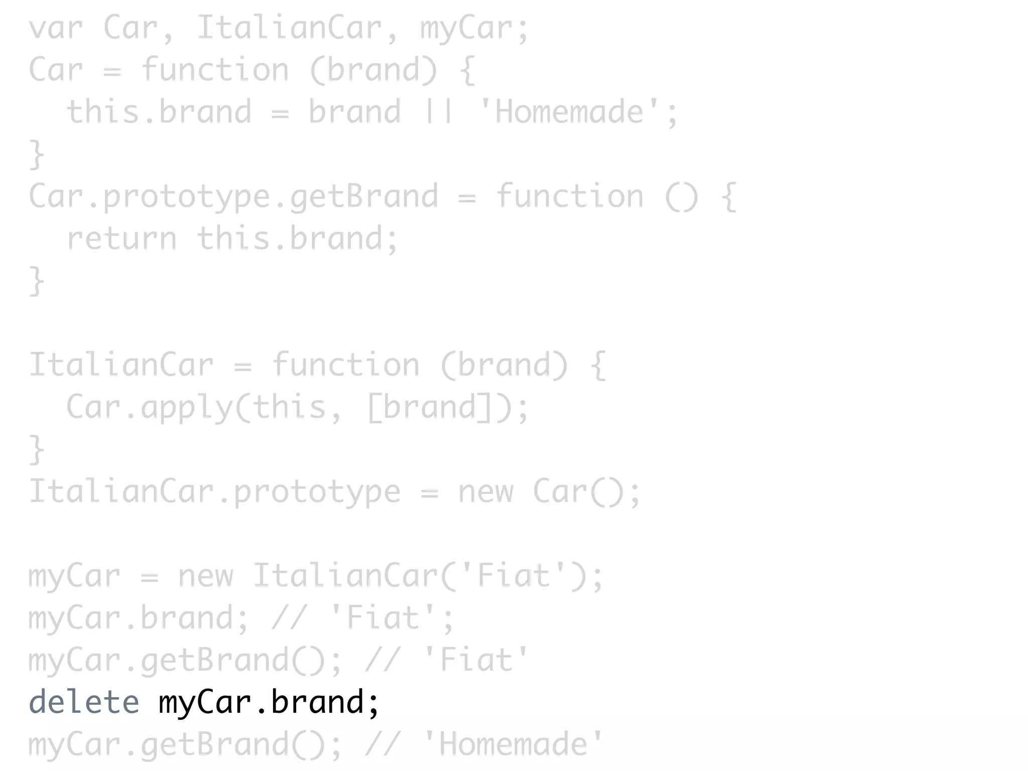 var Car, ItalianCar, myCar;
Car = function (brand) {
  this.brand = brand || 'Homemade';
}
Car.prototype.getBrand = function () {
  return this.brand;
}

ItalianCar = function (brand) {
  Car.apply(this, [brand]);
}
ItalianCar.prototype = new Car();

myCar = new ItalianCar('Fiat');
myCar.brand; // 'Fiat';
myCar.getBrand(); // 'Fiat'
delete myCar.brand;
myCar.getBrand(); // 'Homemade'
 