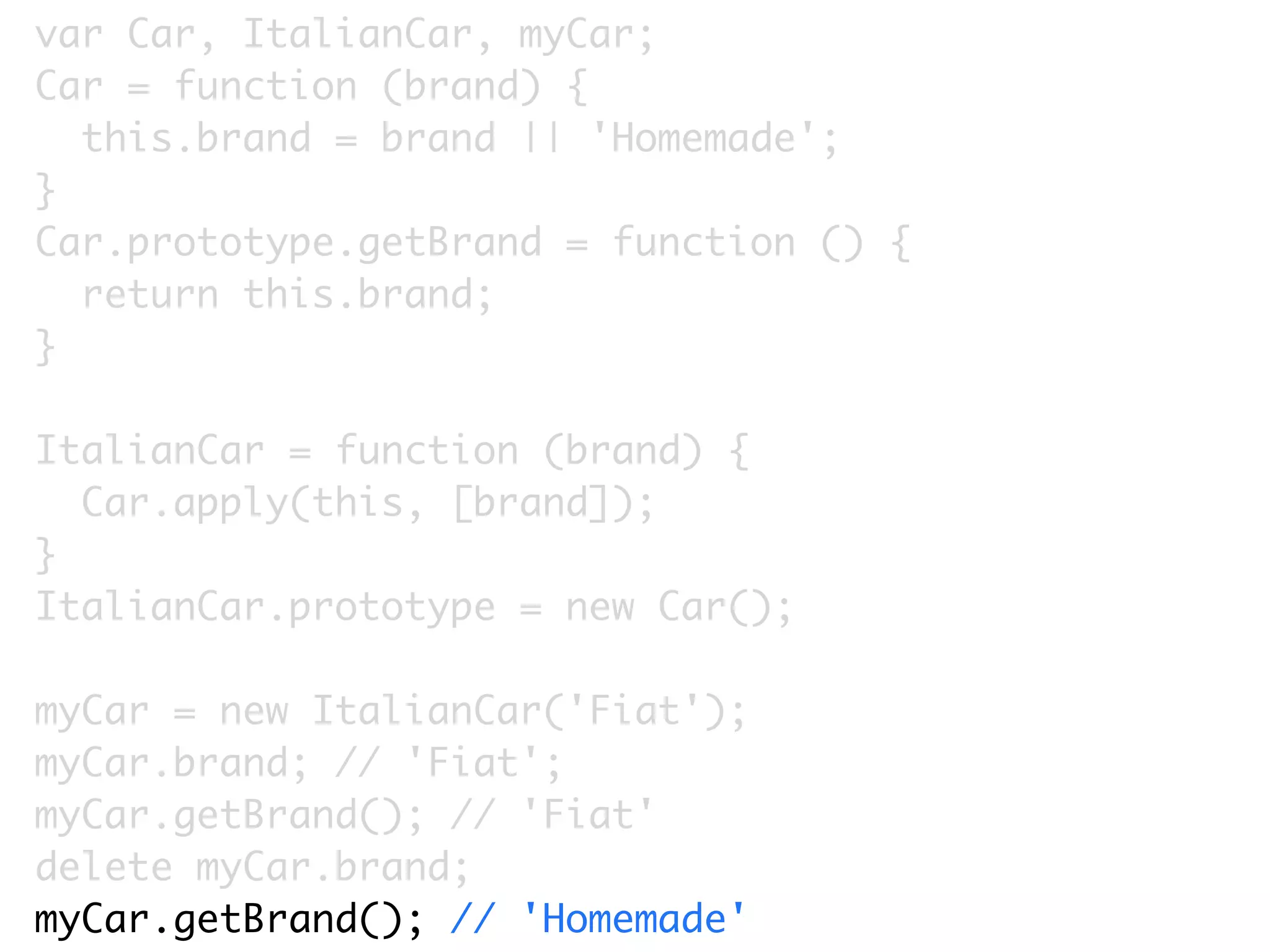 var Car, ItalianCar, myCar;
Car = function (brand) {
  this.brand = brand || 'Homemade';
}
Car.prototype.getBrand = function () {
  return this.brand;
}

ItalianCar = function (brand) {
  Car.apply(this, [brand]);
}
ItalianCar.prototype = new Car();

myCar = new ItalianCar('Fiat');
myCar.brand; // 'Fiat';
myCar.getBrand(); // 'Fiat'
delete myCar.brand;
myCar.getBrand(); // 'Homemade'
 