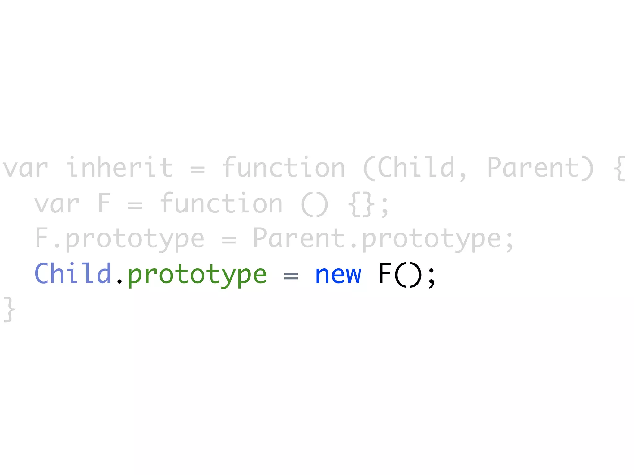 var inherit = function (Child, Parent) {
  var F = function () {};
  F.prototype = Parent.prototype;
  Child.prototype = new F();
}
 