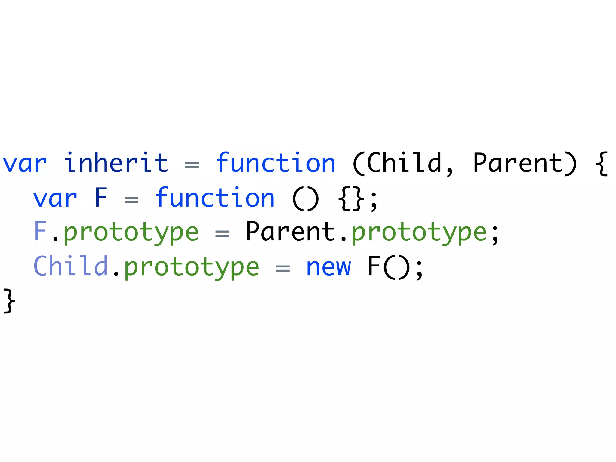 var inherit = function (Child, Parent) {
  var F = function () {};
  F.prototype = Parent.prototype;
  Child.prototype = new F();
}
 