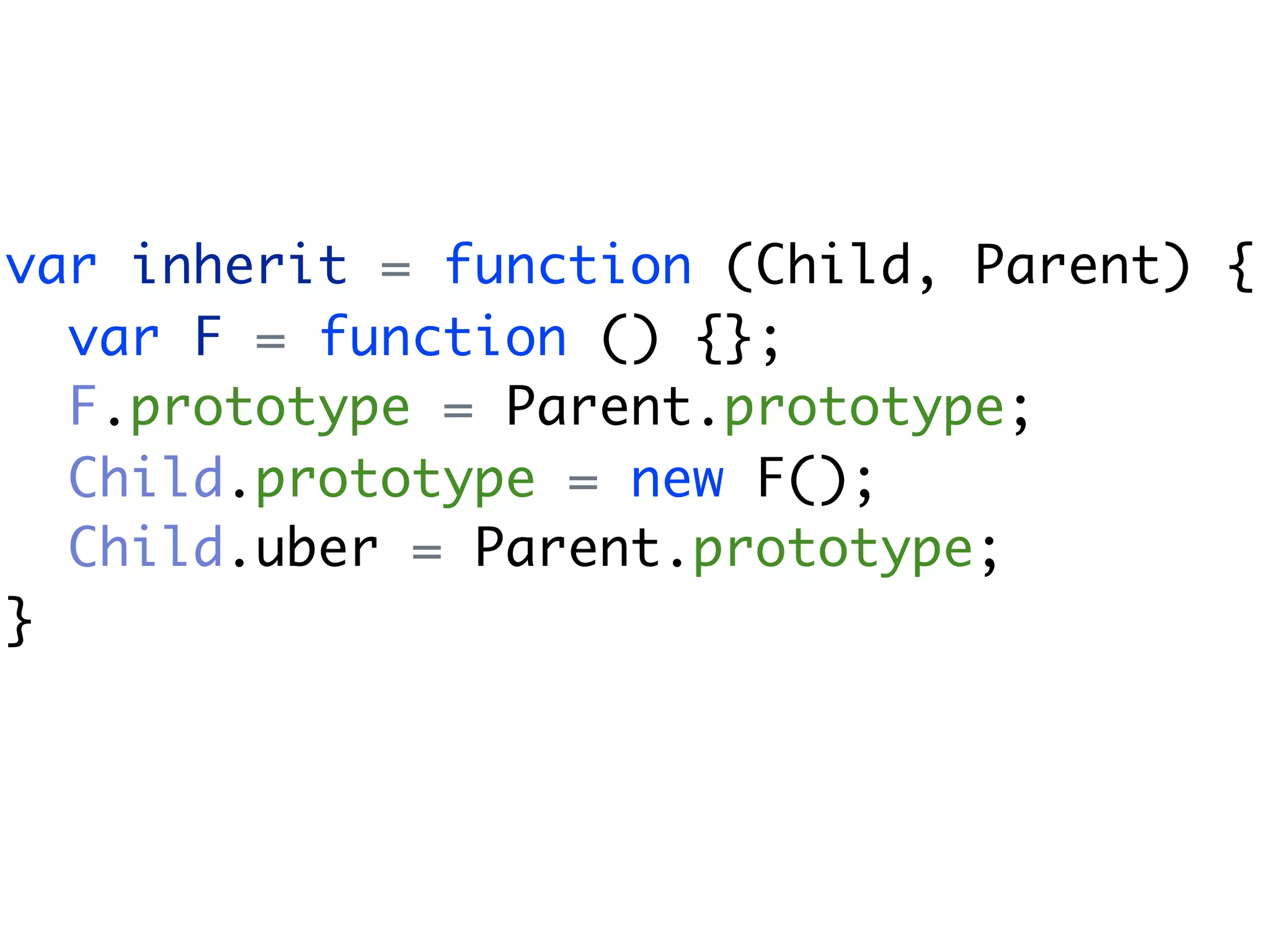 var inherit = function (Child, Parent) {
  var F = function () {};
  F.prototype = Parent.prototype;
  Child.prototype = new F();
  Child.uber = Parent.prototype;
}
 