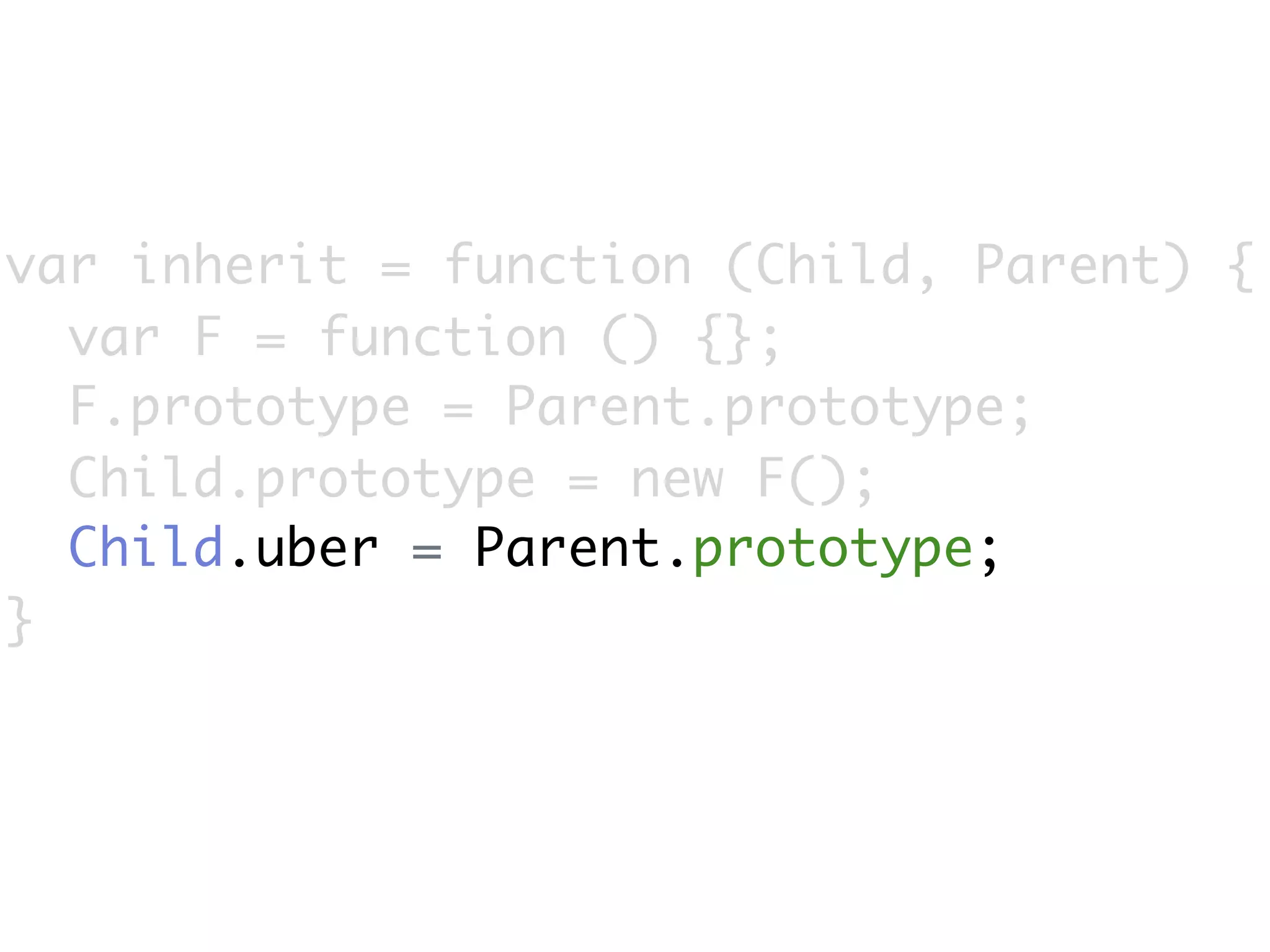 var inherit = function (Child, Parent) {
  var F = function () {};
  F.prototype = Parent.prototype;
  Child.prototype = new F();
  Child.uber = Parent.prototype;
}
 