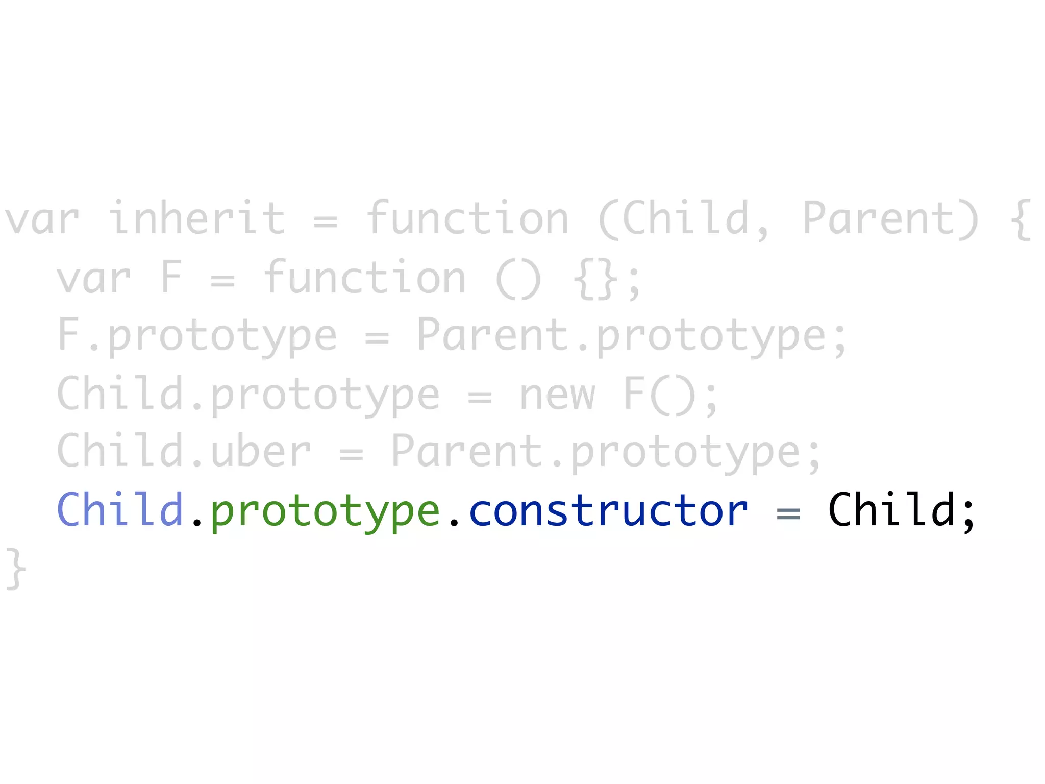 var inherit = function (Child, Parent) {
  var F = function () {};
  F.prototype = Parent.prototype;
  Child.prototype = new F();
  Child.uber = Parent.prototype;
  Child.prototype.constructor = Child;
}
 