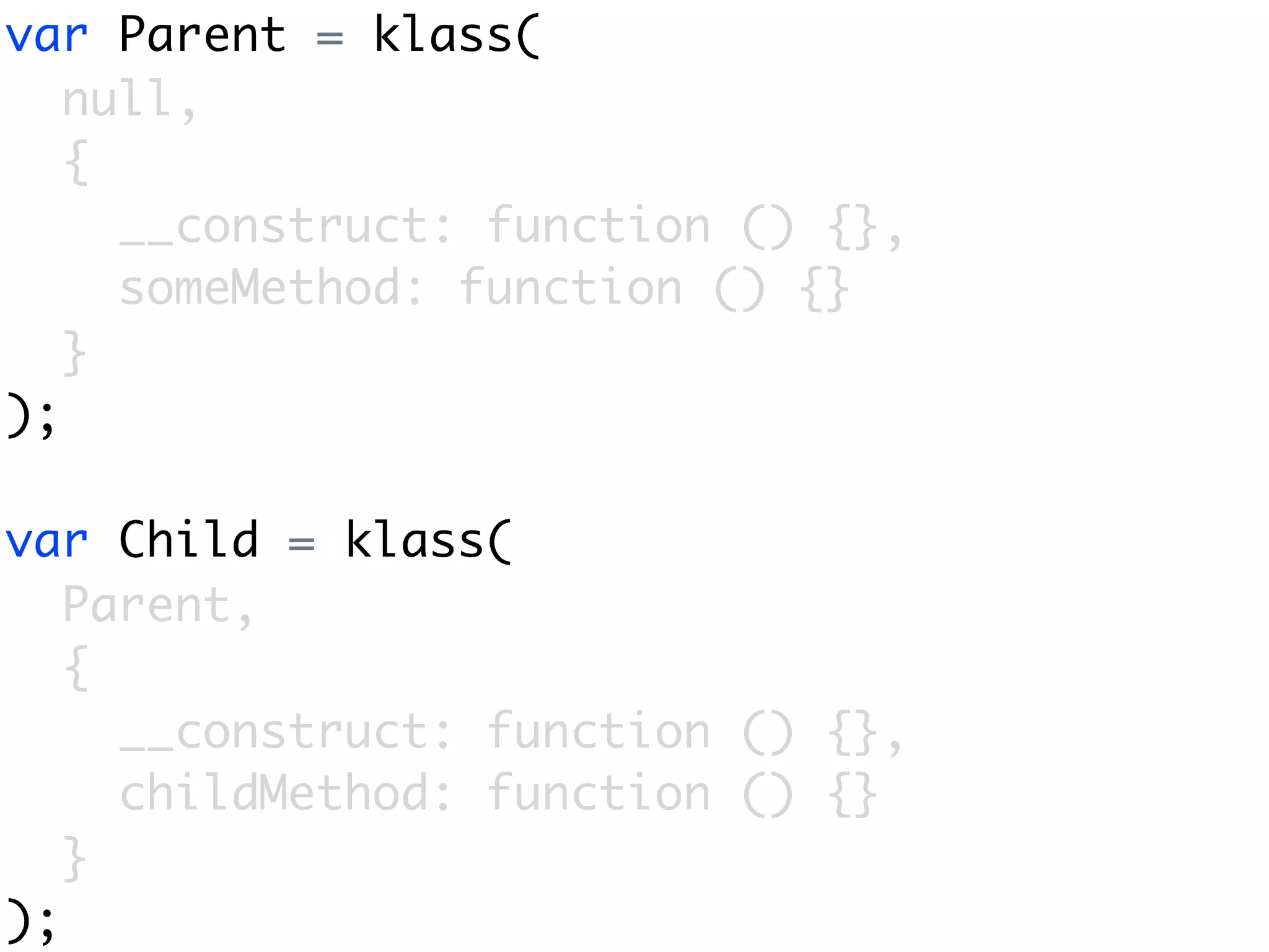 var Parent = klass(
   null,
   {
     __construct: function () {},
     someMethod: function () {}
   }
);

var Child = klass(
   Parent,
   {
     __construct: function () {},
     childMethod: function () {}
   }
);
 