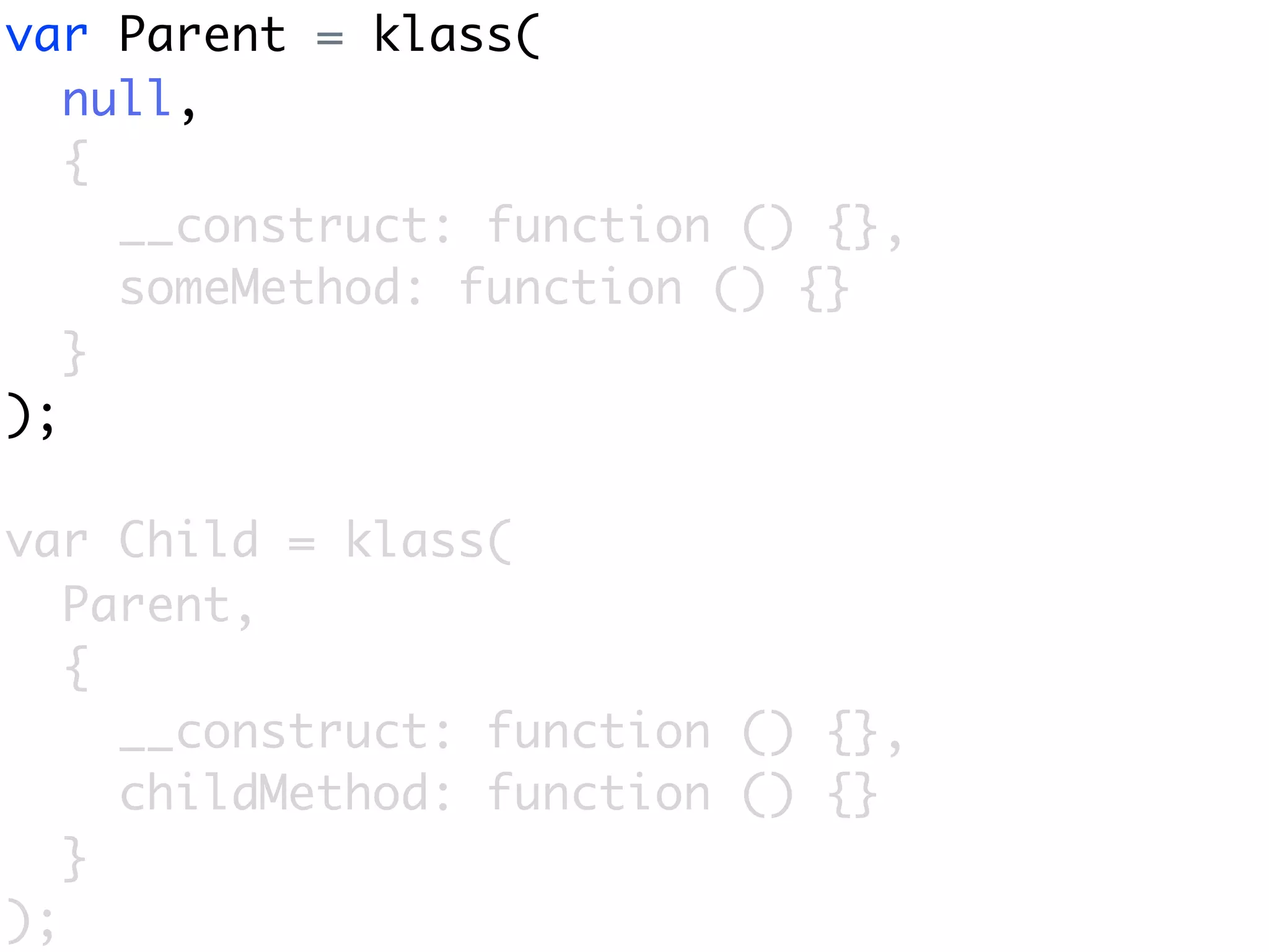 var Parent = klass(
   null,
   {
     __construct: function () {},
     someMethod: function () {}
   }
);

var Child = klass(
   Parent,
   {
     __construct: function () {},
     childMethod: function () {}
   }
);
 