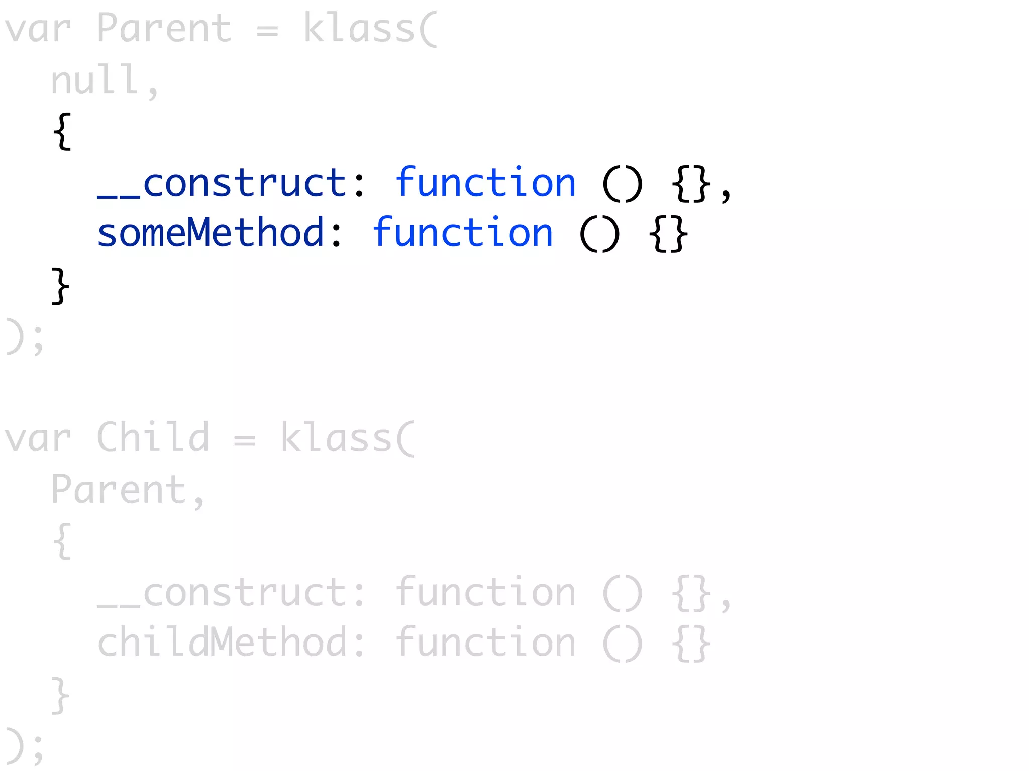 var Parent = klass(
   null,
   {
     __construct: function () {},
     someMethod: function () {}
   }
);

var Child = klass(
   Parent,
   {
     __construct: function () {},
     childMethod: function () {}
   }
);
 