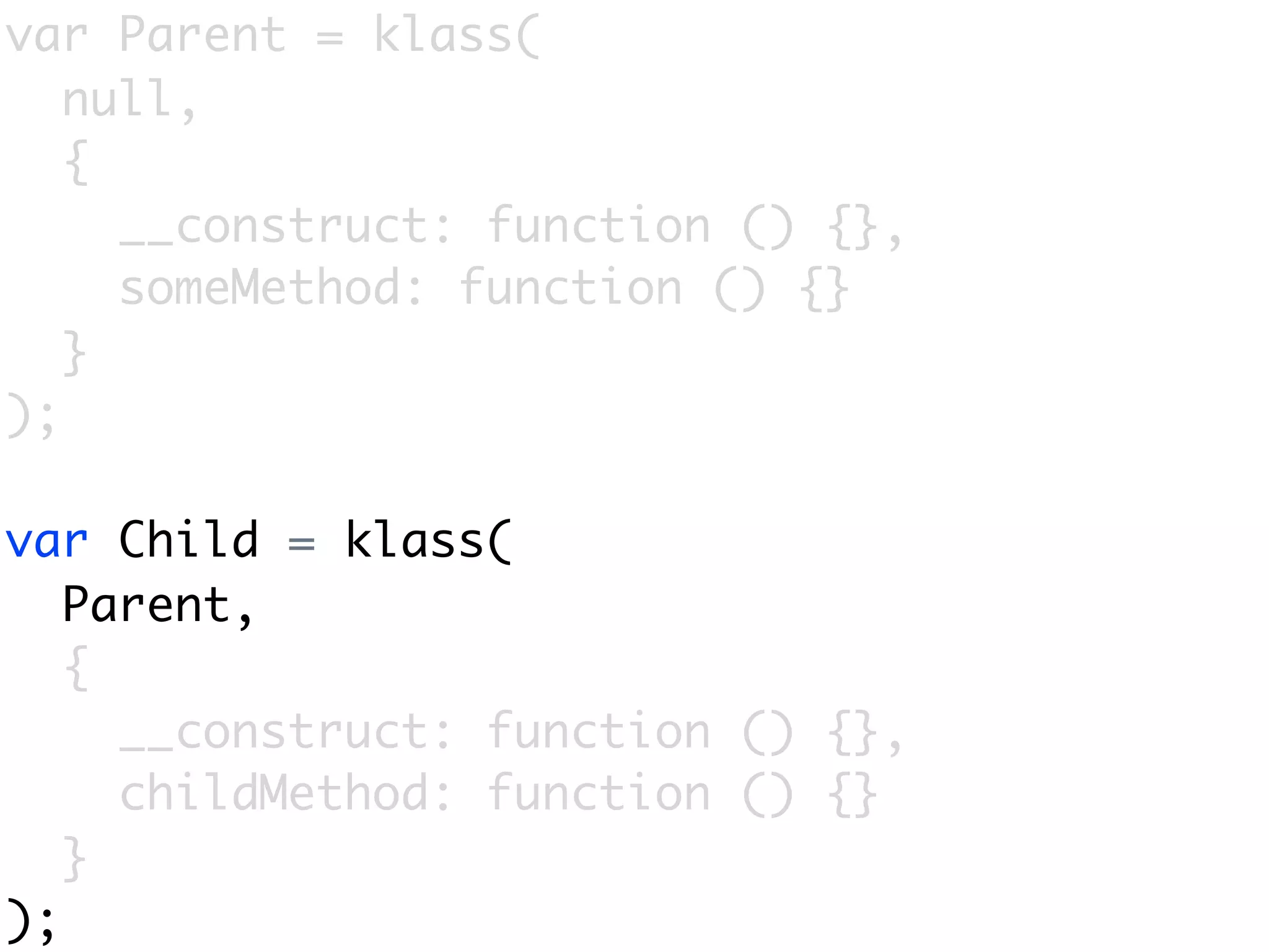 var Parent = klass(
   null,
   {
     __construct: function () {},
     someMethod: function () {}
   }
);

var Child = klass(
   Parent,
   {
     __construct: function () {},
     childMethod: function () {}
   }
);
 