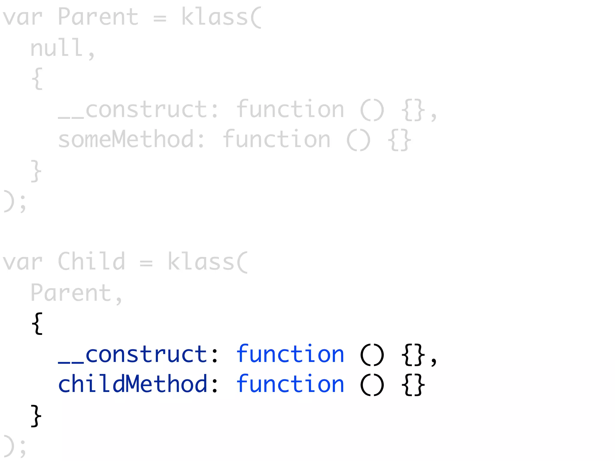 var Parent = klass(
   null,
   {
     __construct: function () {},
     someMethod: function () {}
   }
);

var Child = klass(
   Parent,
   {
     __construct: function () {},
     childMethod: function () {}
   }
);
 