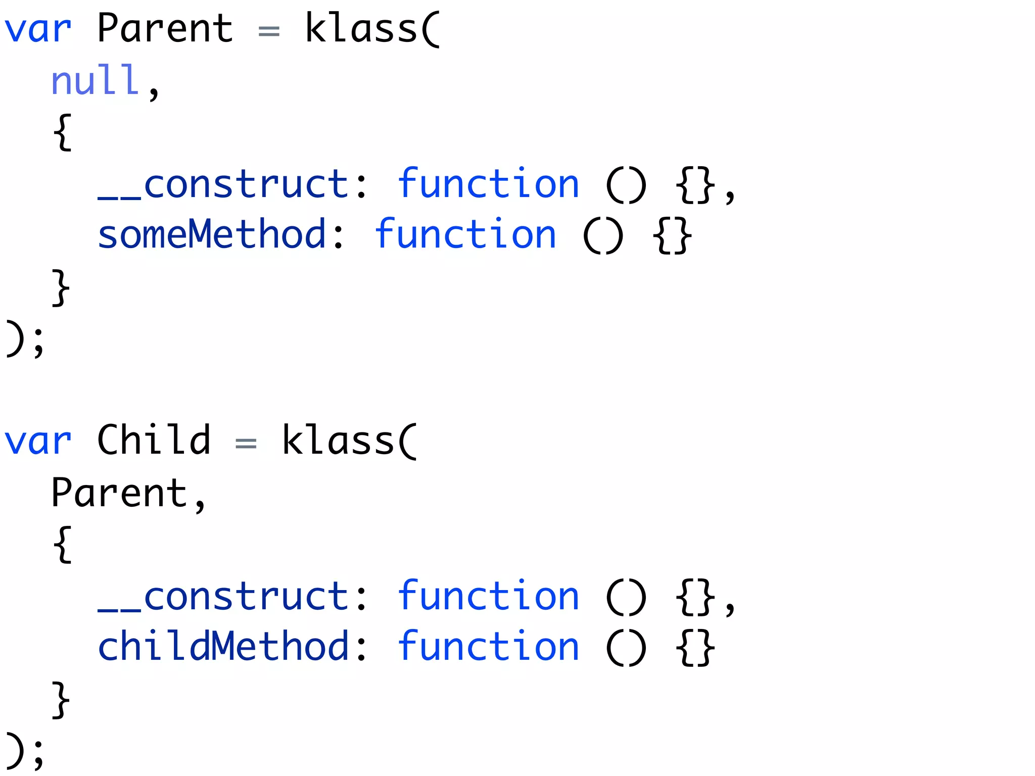 var Parent = klass(
   null,
   {
     __construct: function () {},
     someMethod: function () {}
   }
);

var Child = klass(
   Parent,
   {
     __construct: function () {},
     childMethod: function () {}
   }
);
 
