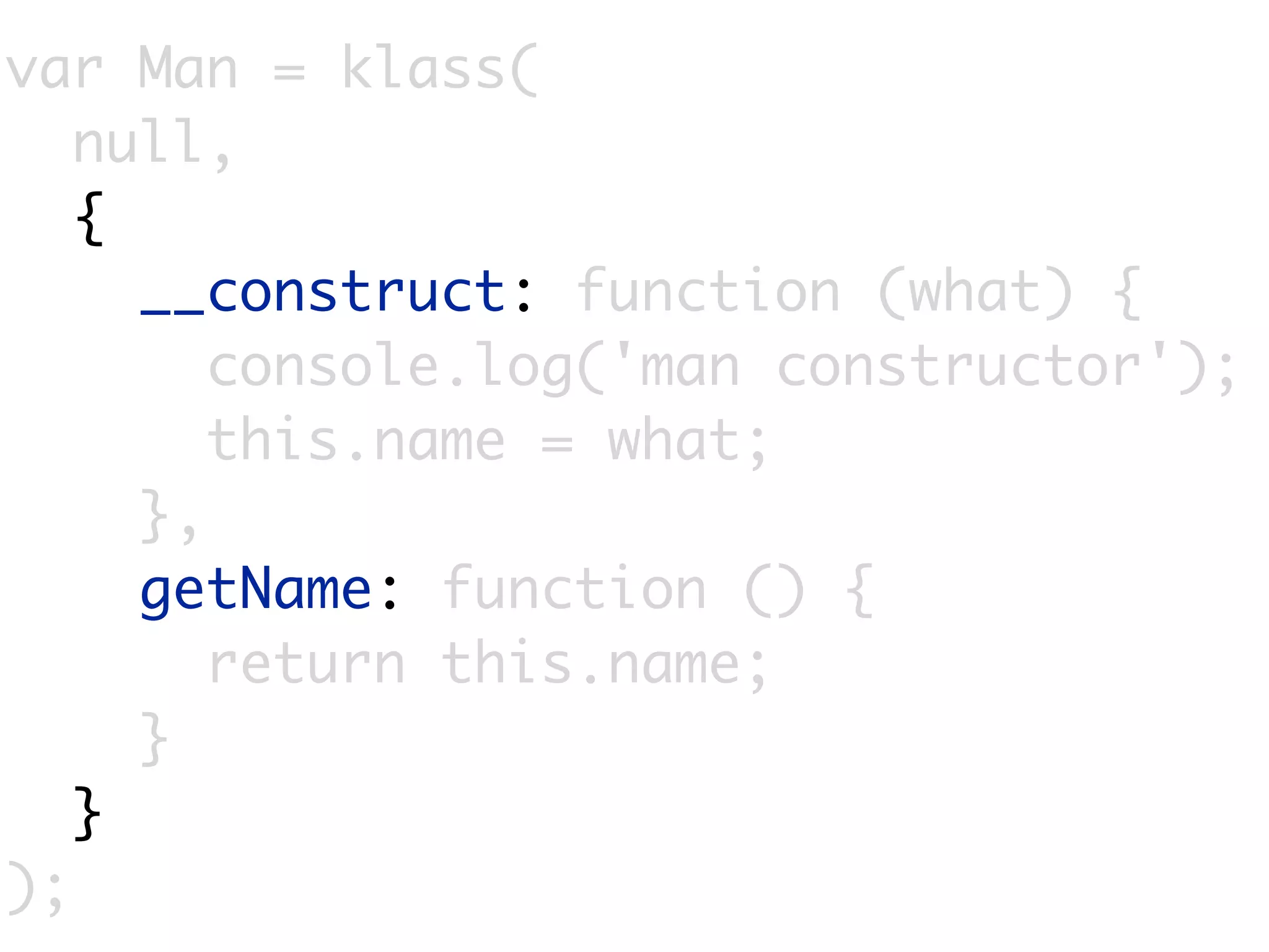var Man = klass(
   null,
   {
     __construct: function (what) {
        console.log('man constructor');
        this.name = what;
     },
     getName: function () {
        return this.name;
     }
   }
);
 