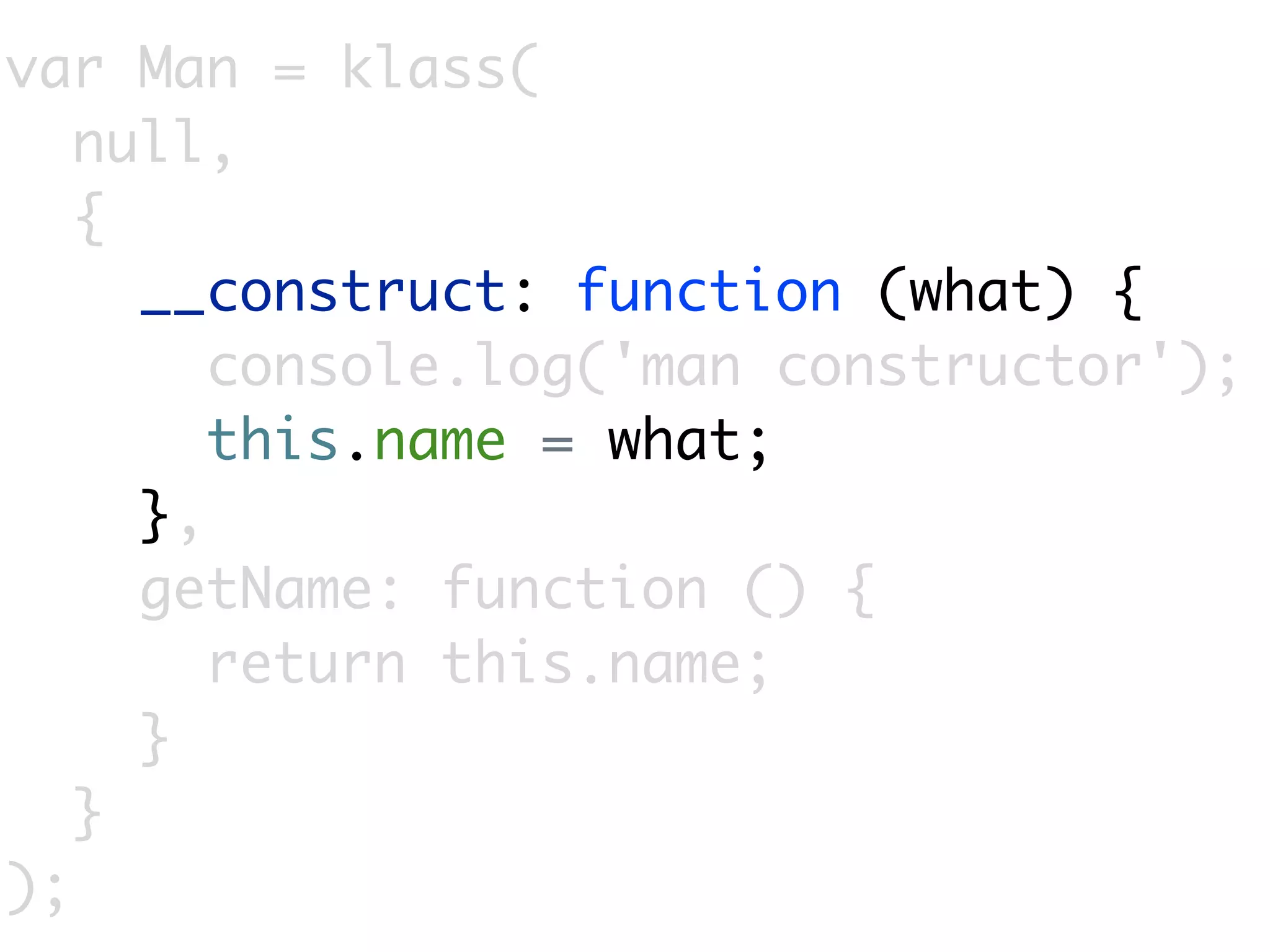 var Man = klass(
   null,
   {
     __construct: function (what) {
        console.log('man constructor');
        this.name = what;
     },
     getName: function () {
        return this.name;
     }
   }
);
 