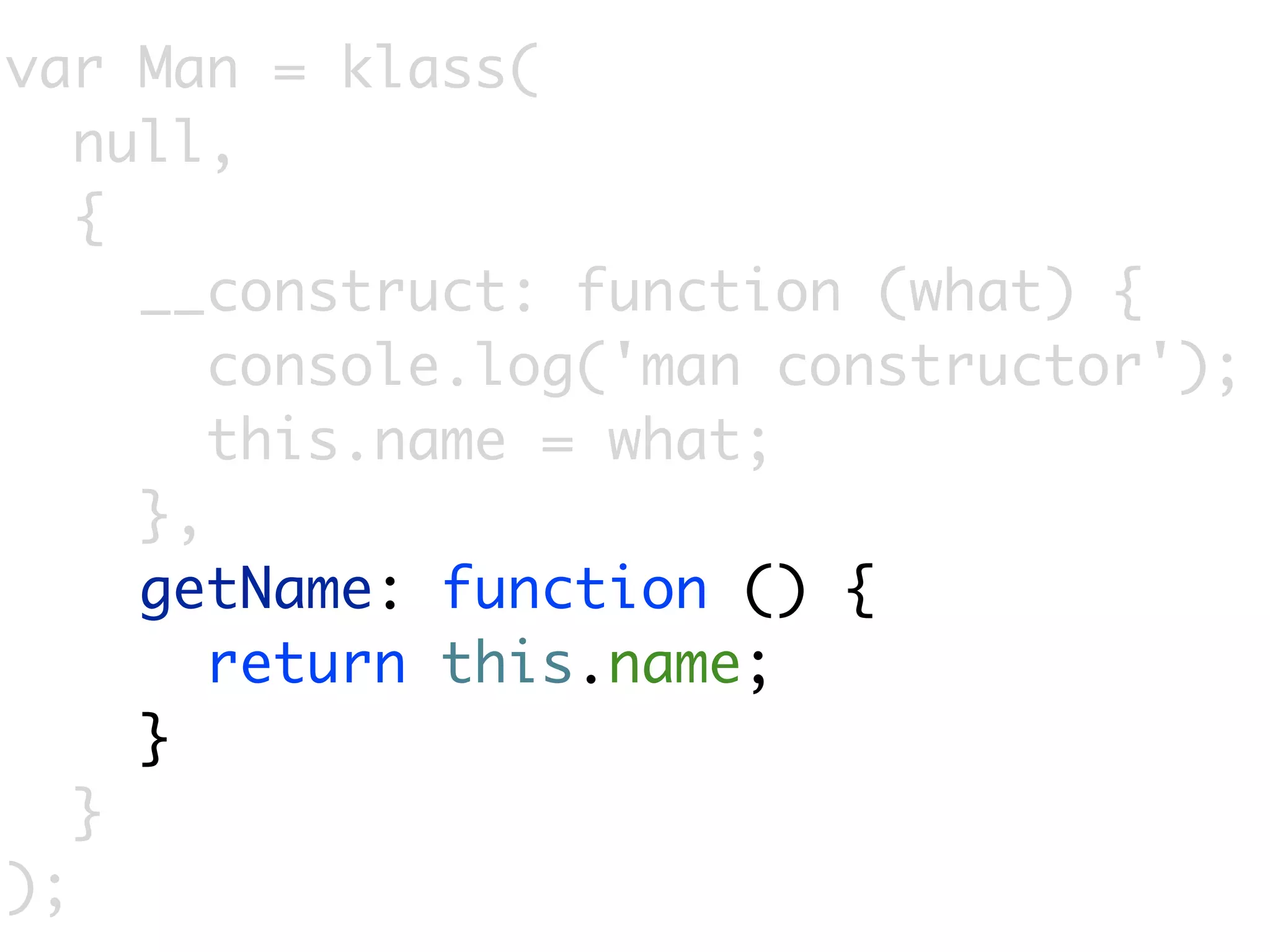 var Man = klass(
   null,
   {
     __construct: function (what) {
        console.log('man constructor');
        this.name = what;
     },
     getName: function () {
        return this.name;
     }
   }
);
 