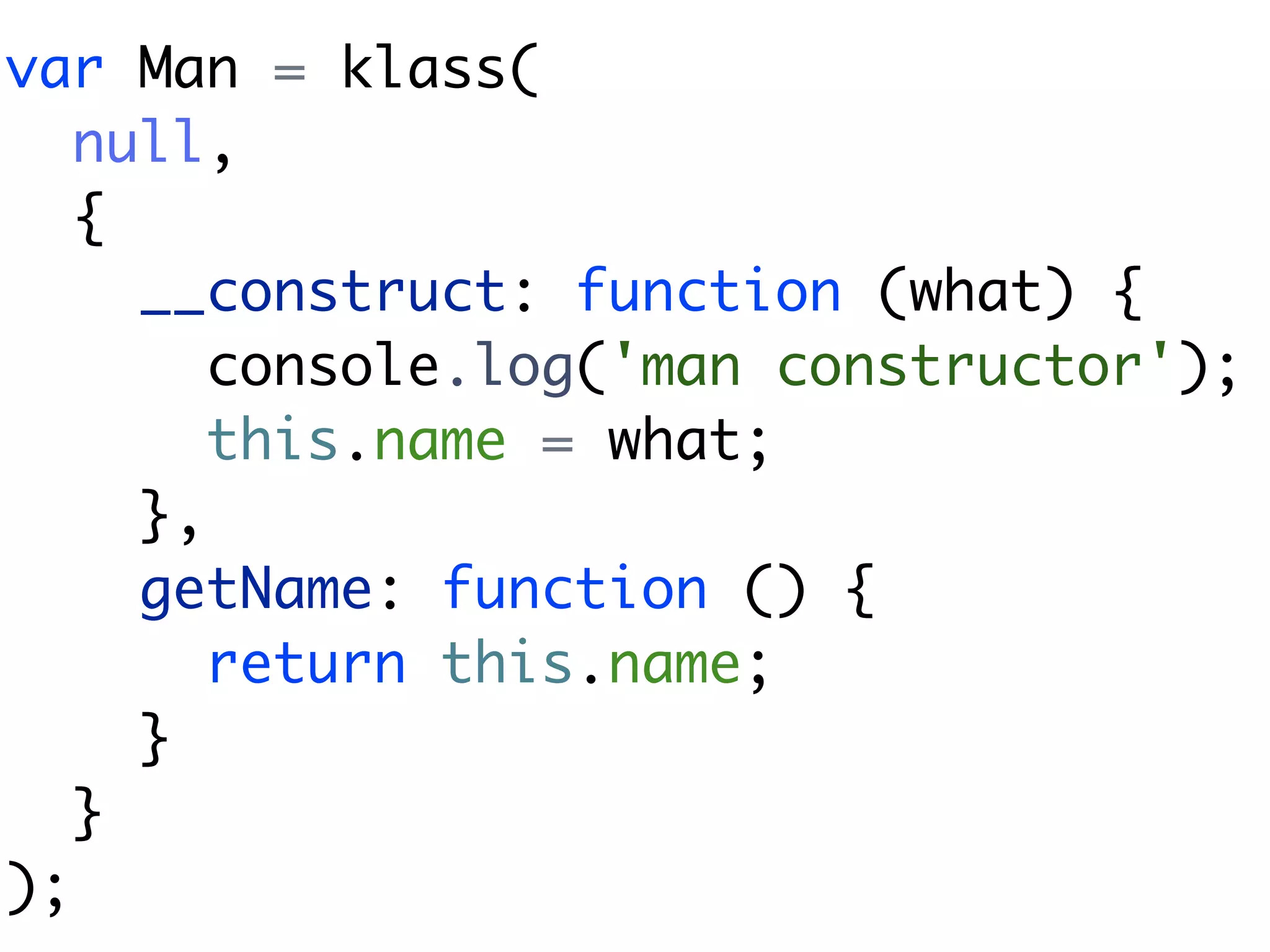 var Man = klass(
   null,
   {
     __construct: function (what) {
        console.log('man constructor');
        this.name = what;
     },
     getName: function () {
        return this.name;
     }
   }
);
 