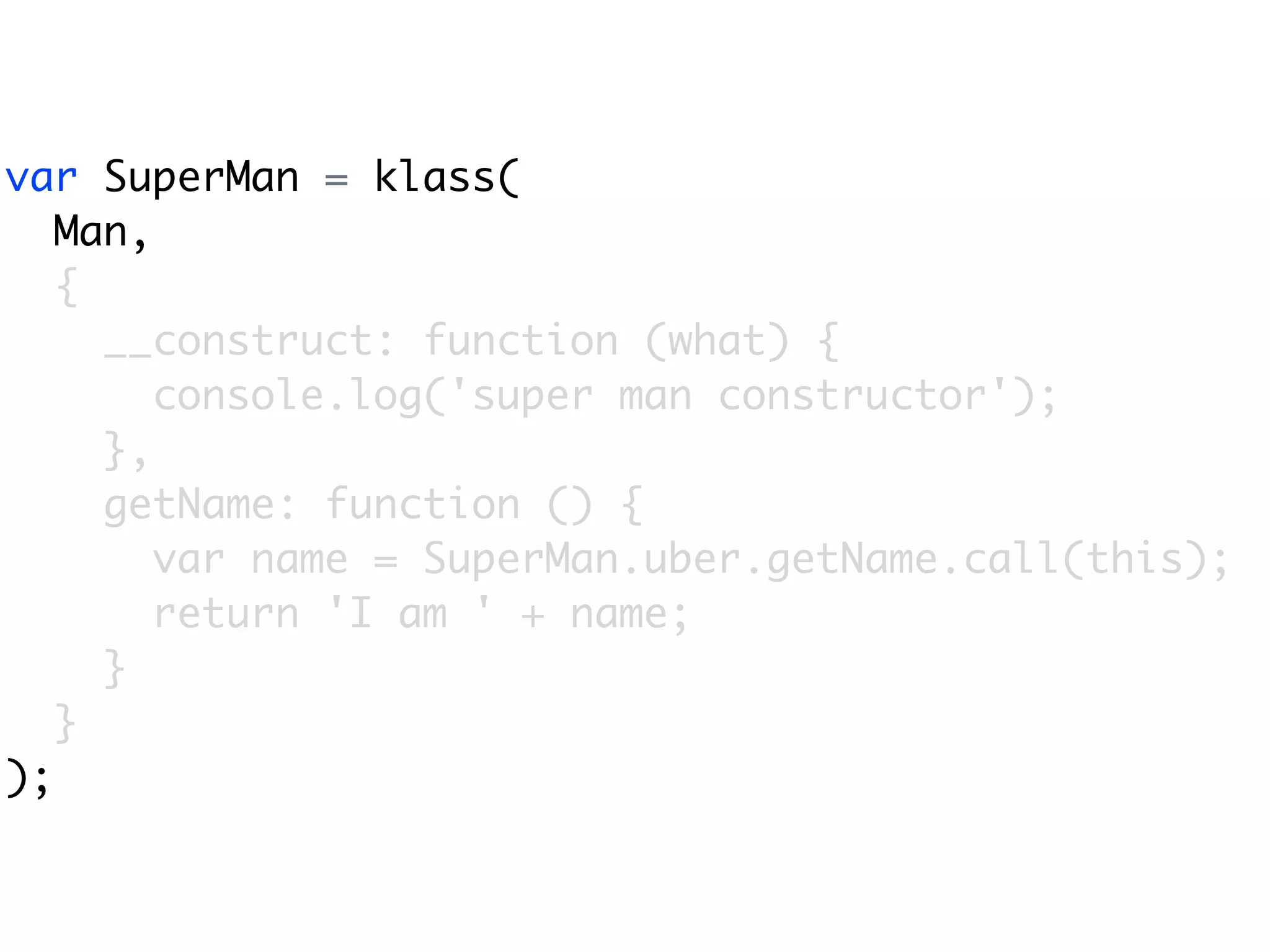 var SuperMan = klass(
   Man,
   {
     __construct: function (what) {
        console.log('super man constructor');
     },
     getName: function () {
        var name = SuperMan.uber.getName.call(this);
        return 'I am ' + name;
     }
   }
);
 