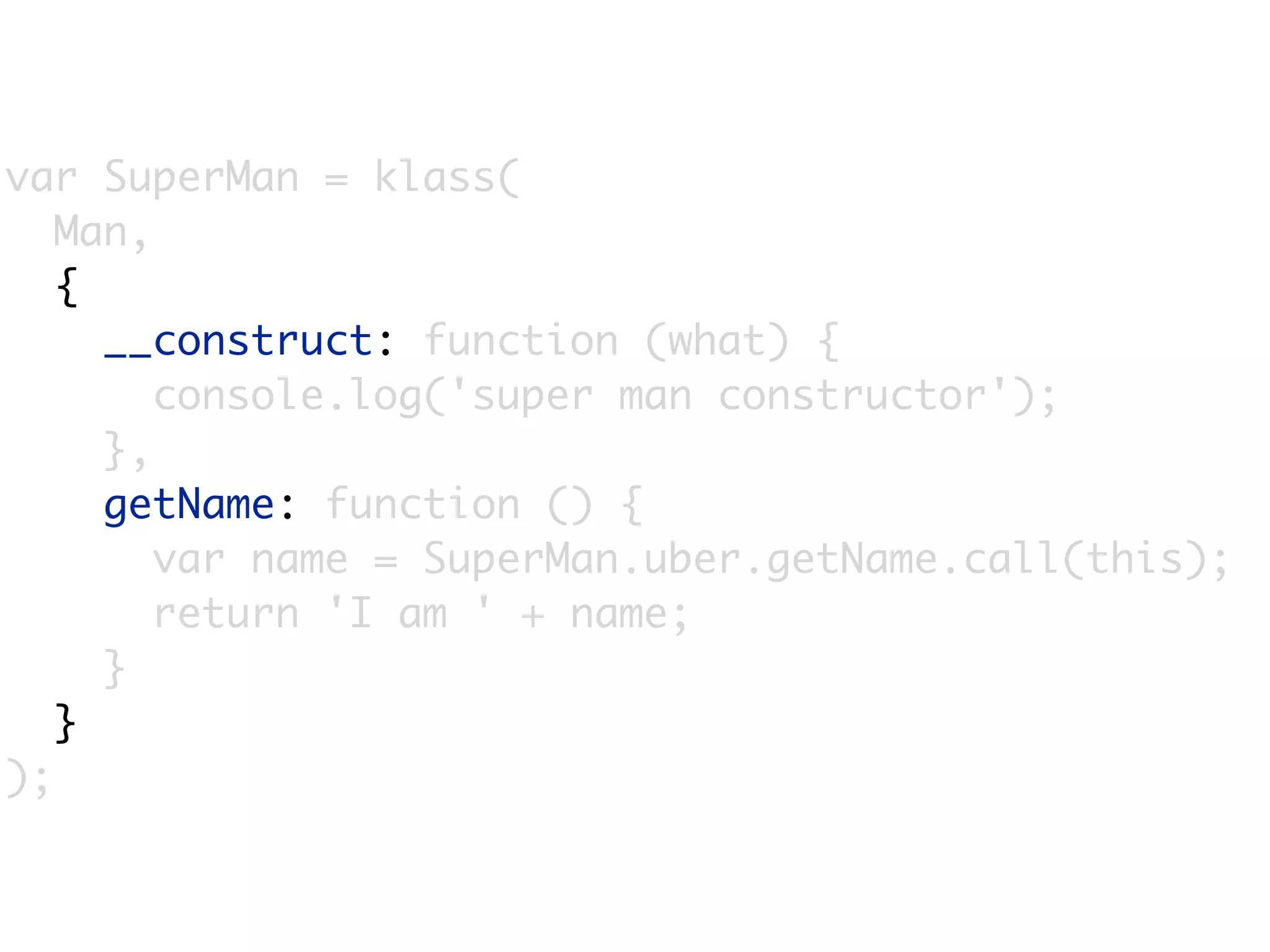 var SuperMan = klass(
   Man,
   {
     __construct: function (what) {
        console.log('super man constructor');
     },
     getName: function () {
        var name = SuperMan.uber.getName.call(this);
        return 'I am ' + name;
     }
   }
);
 