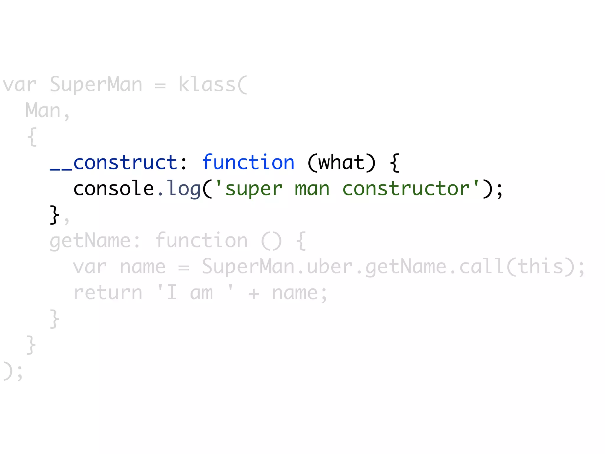 var SuperMan = klass(
   Man,
   {
     __construct: function (what) {
        console.log('super man constructor');
     },
     getName: function () {
        var name = SuperMan.uber.getName.call(this);
        return 'I am ' + name;
     }
   }
);
 