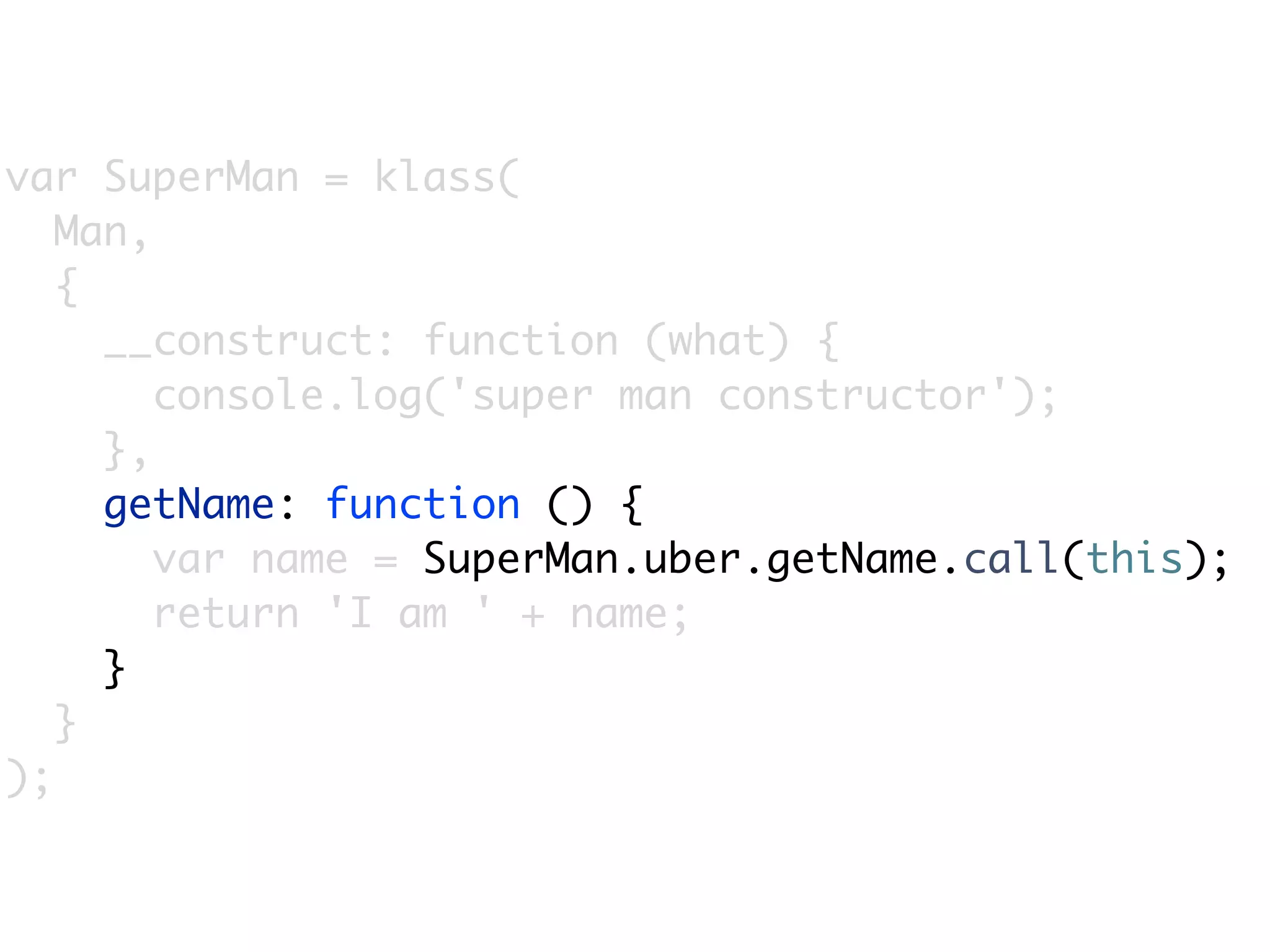 var SuperMan = klass(
   Man,
   {
     __construct: function (what) {
        console.log('super man constructor');
     },
     getName: function () {
        var name = SuperMan.uber.getName.call(this);
        return 'I am ' + name;
     }
   }
);
 