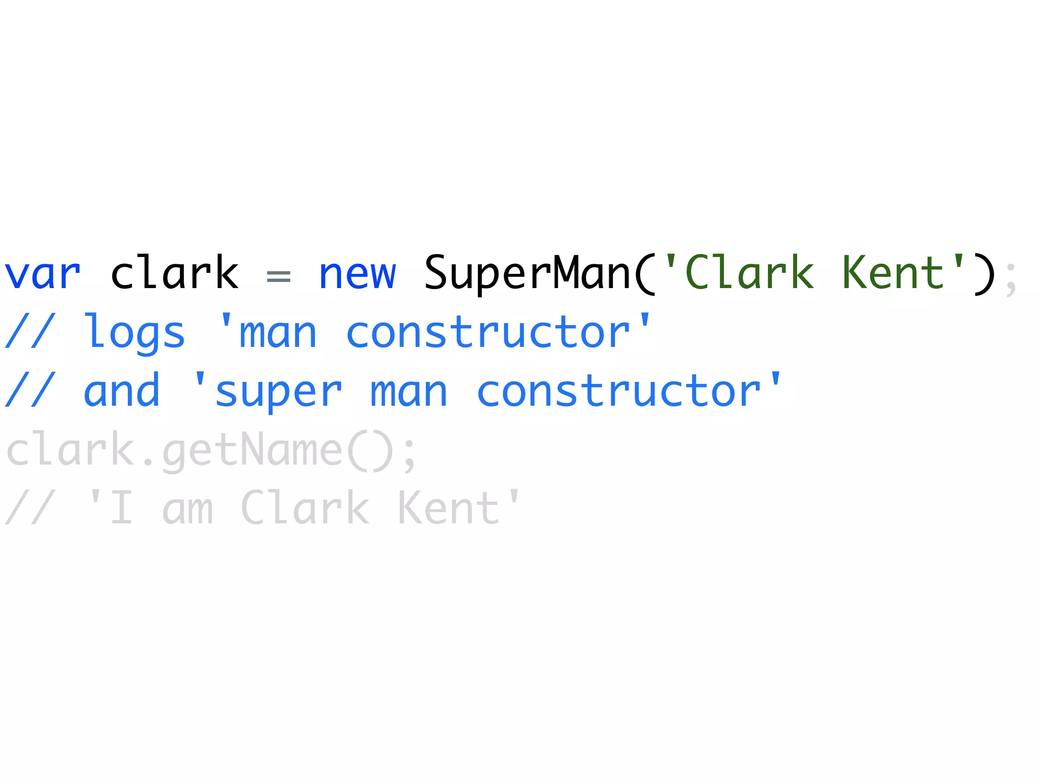 var clark = new SuperMan('Clark Kent');
// logs 'man constructor'
// and 'super man constructor'
clark.getName();
// 'I am Clark Kent'
 
