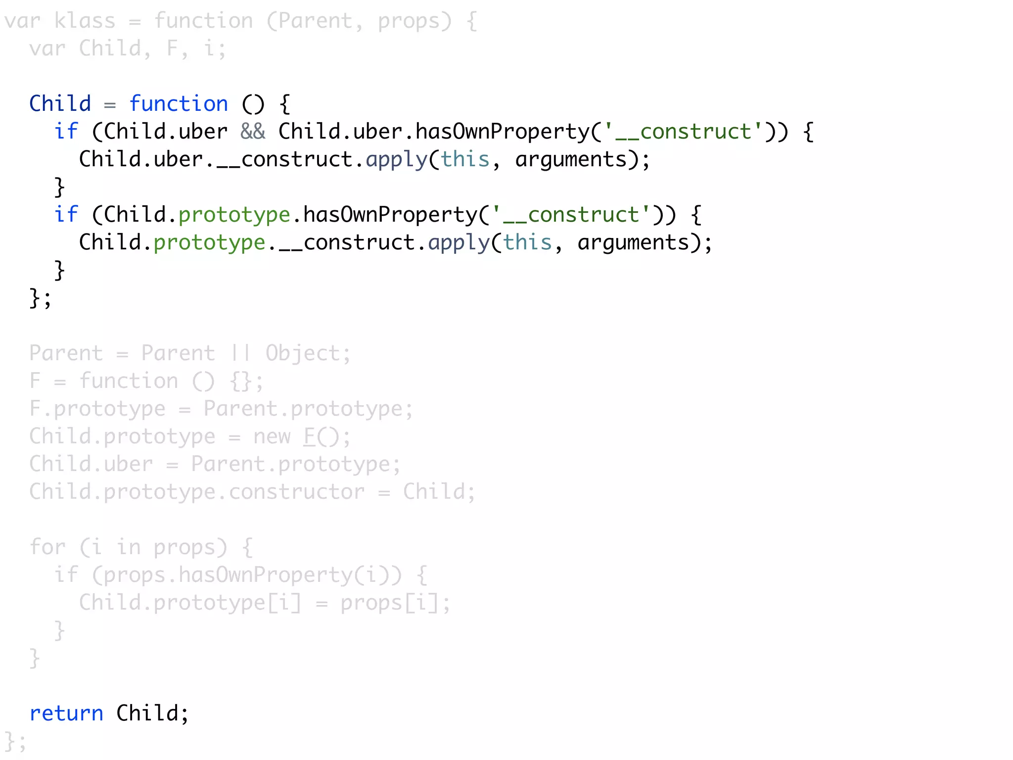 var klass = function (Parent, props) {
  var Child, F, i;

     Child = function () {
        if (Child.uber && Child.uber.hasOwnProperty('__construct')) {
          Child.uber.__construct.apply(this, arguments);
        }
        if (Child.prototype.hasOwnProperty('__construct')) {
          Child.prototype.__construct.apply(this, arguments);
        }
     };

     Parent = Parent || Object;
     F = function () {};
     F.prototype = Parent.prototype;
     Child.prototype = new F();
     Child.uber = Parent.prototype;
     Child.prototype.constructor = Child;

     for (i in props) {
       if (props.hasOwnProperty(i)) {
         Child.prototype[i] = props[i];
       }
     }

     return Child;
};
 