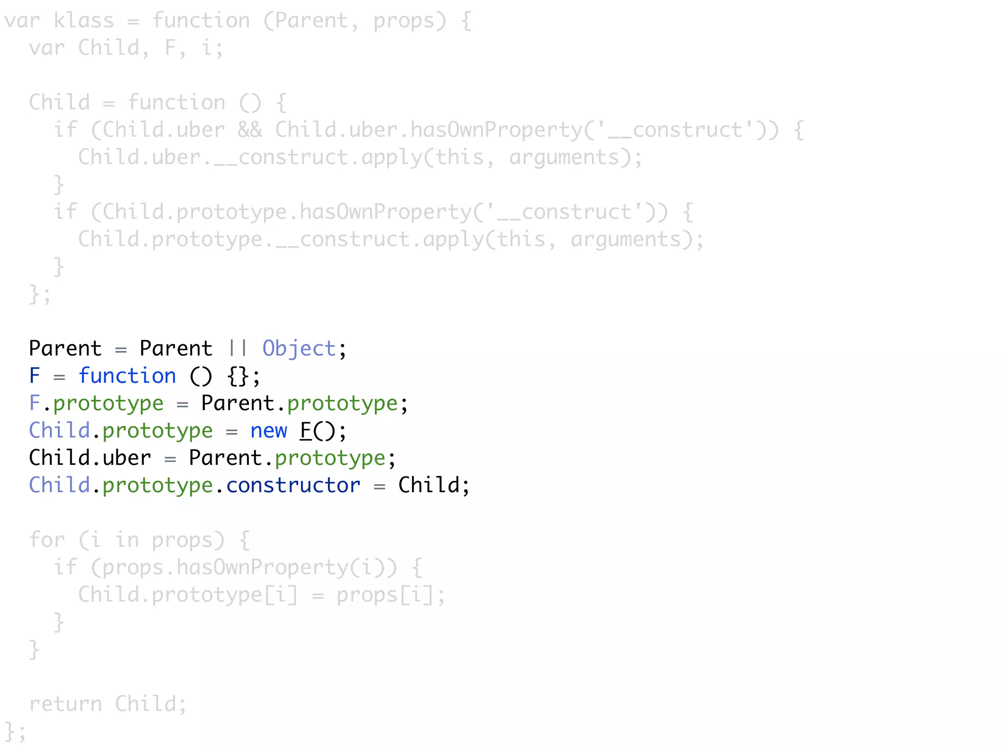 var klass = function (Parent, props) {
  var Child, F, i;

     Child = function () {
        if (Child.uber && Child.uber.hasOwnProperty('__construct')) {
          Child.uber.__construct.apply(this, arguments);
        }
        if (Child.prototype.hasOwnProperty('__construct')) {
          Child.prototype.__construct.apply(this, arguments);
        }
     };

     Parent = Parent || Object;
     F = function () {};
     F.prototype = Parent.prototype;
     Child.prototype = new F();
     Child.uber = Parent.prototype;
     Child.prototype.constructor = Child;

     for (i in props) {
       if (props.hasOwnProperty(i)) {
         Child.prototype[i] = props[i];
       }
     }

     return Child;
};
 