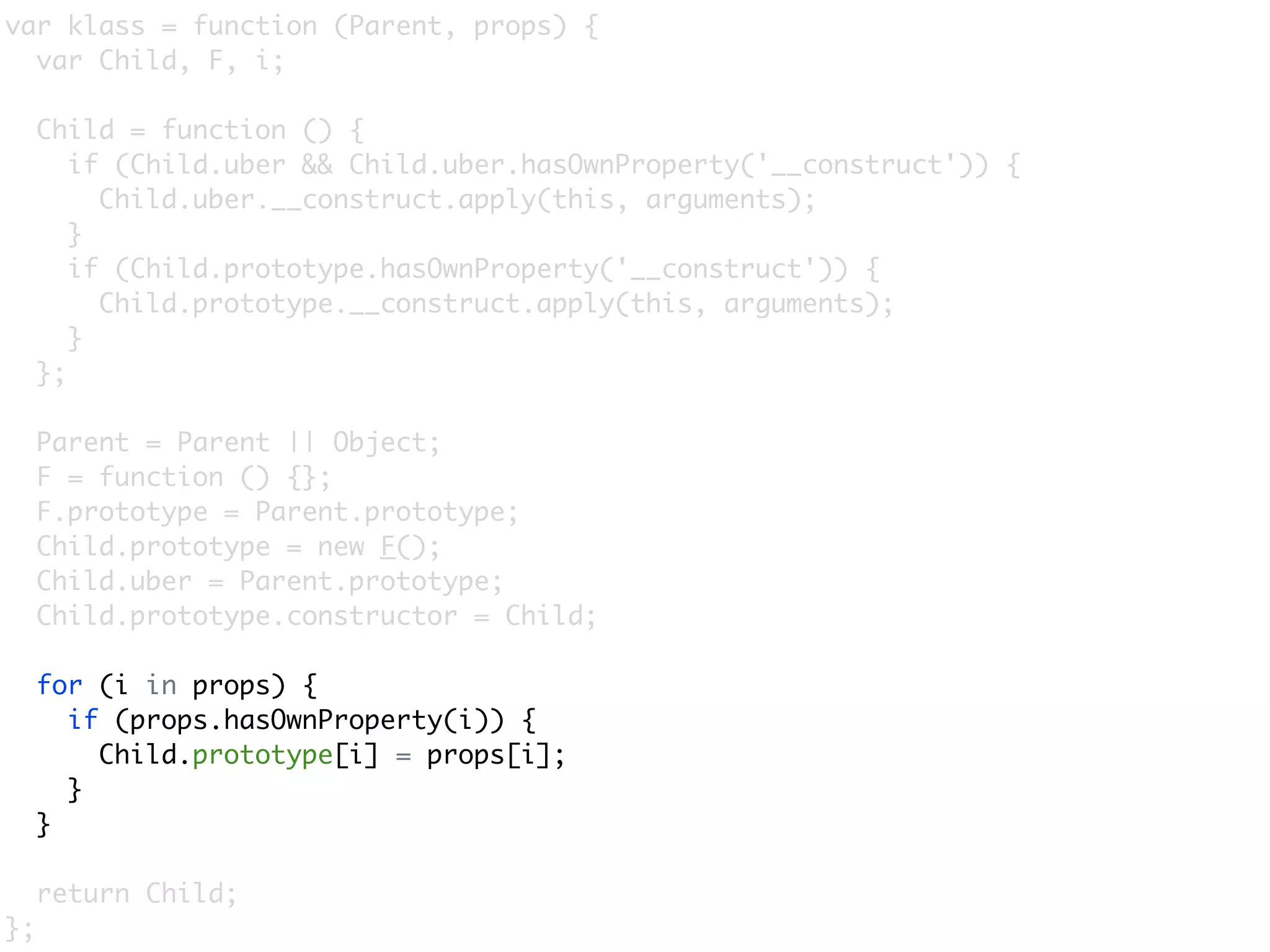 var klass = function (Parent, props) {
  var Child, F, i;

     Child = function () {
        if (Child.uber && Child.uber.hasOwnProperty('__construct')) {
          Child.uber.__construct.apply(this, arguments);
        }
        if (Child.prototype.hasOwnProperty('__construct')) {
          Child.prototype.__construct.apply(this, arguments);
        }
     };

     Parent = Parent || Object;
     F = function () {};
     F.prototype = Parent.prototype;
     Child.prototype = new F();
     Child.uber = Parent.prototype;
     Child.prototype.constructor = Child;

     for (i in props) {
       if (props.hasOwnProperty(i)) {
         Child.prototype[i] = props[i];
       }
     }

     return Child;
};
 