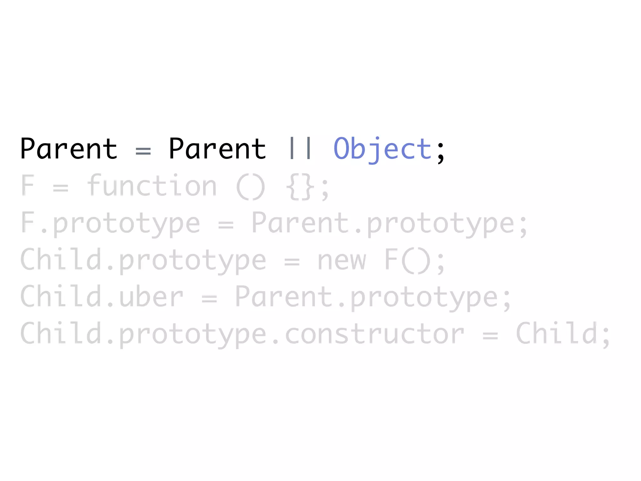 Parent = Parent || Object;
F = function () {};
F.prototype = Parent.prototype;
Child.prototype = new F();
Child.uber = Parent.prototype;
Child.prototype.constructor = Child;
 