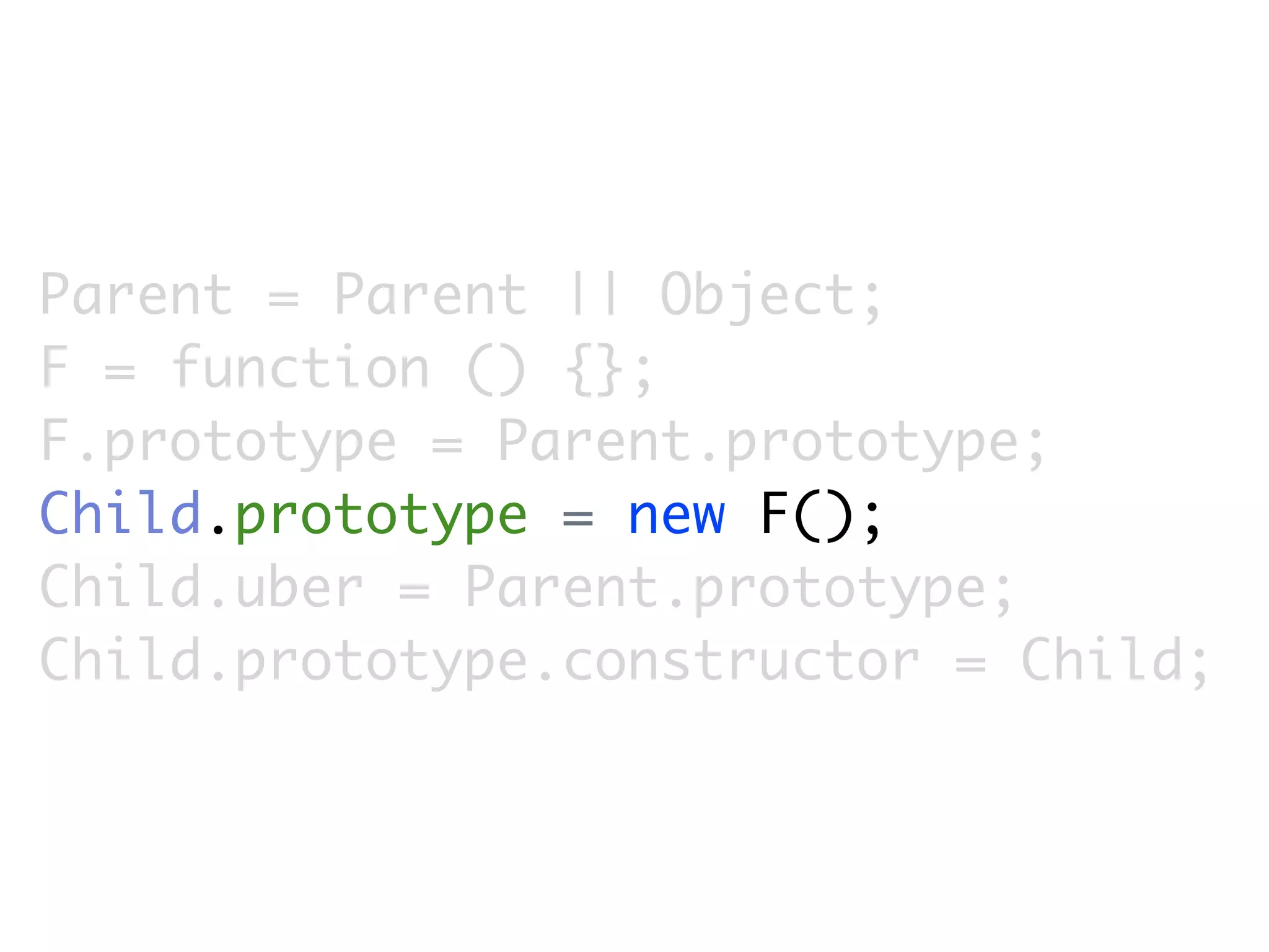 Parent = Parent || Object;
F = function () {};
F.prototype = Parent.prototype;
Child.prototype = new F();
Child.uber = Parent.prototype;
Child.prototype.constructor = Child;
 