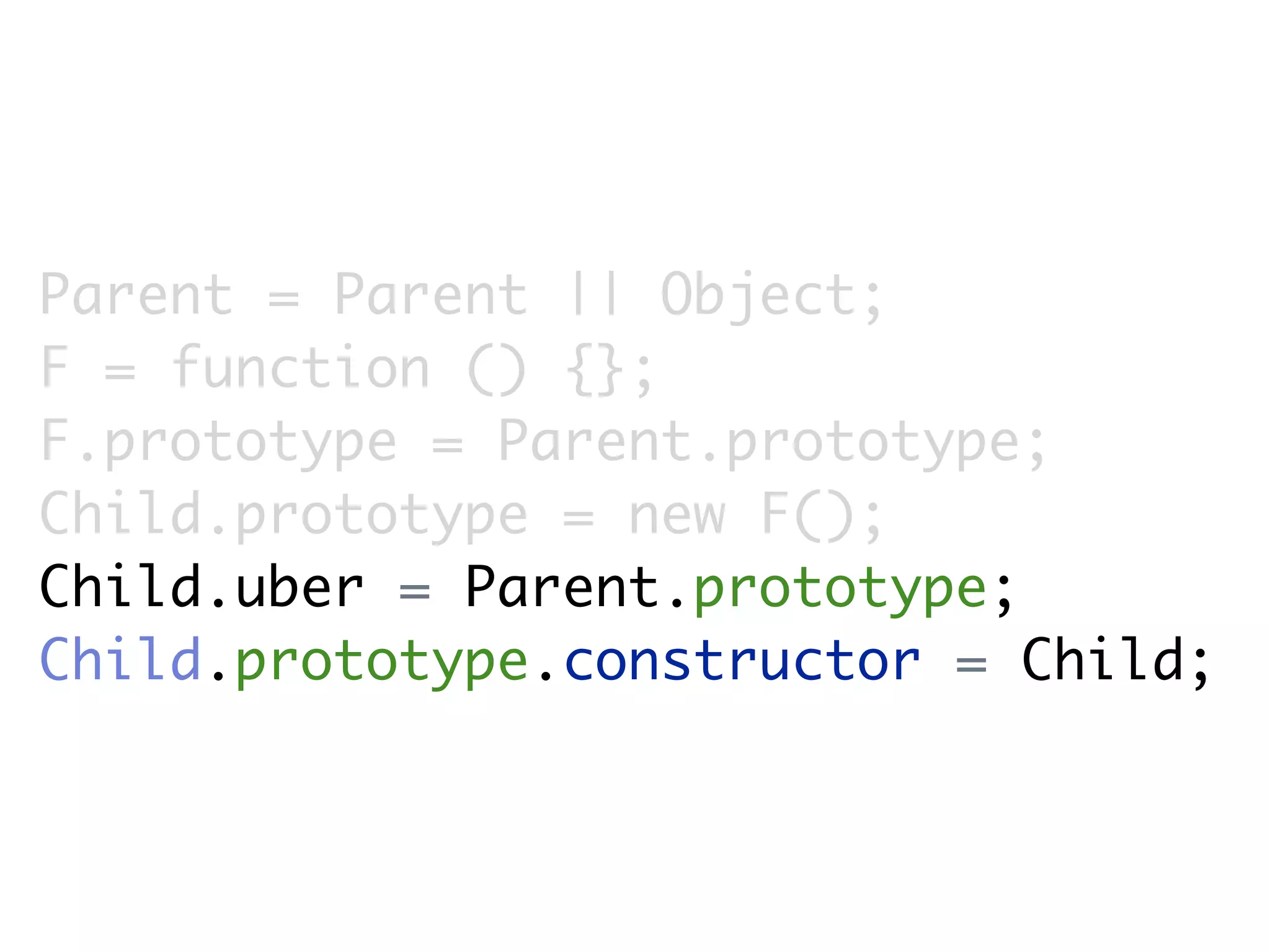 Parent = Parent || Object;
F = function () {};
F.prototype = Parent.prototype;
Child.prototype = new F();
Child.uber = Parent.prototype;
Child.prototype.constructor = Child;
 