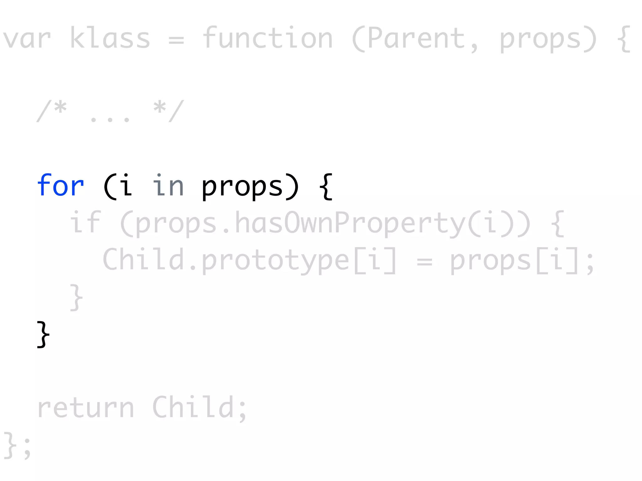 var klass = function (Parent, props) {

     /* ... */

     for (i in props) {
       if (props.hasOwnProperty(i)) {
         Child.prototype[i] = props[i];
       }
     }

     return Child;
};
 