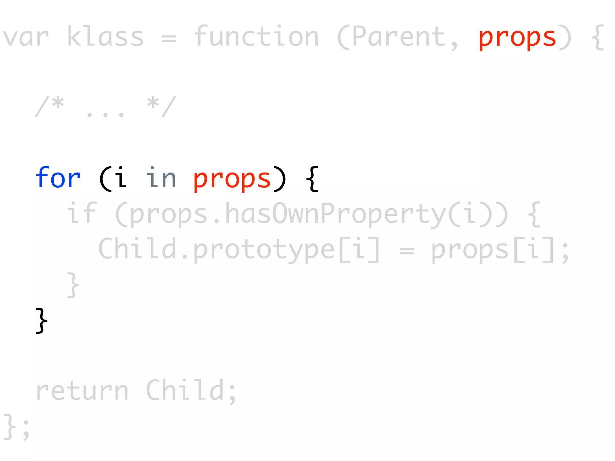 var klass = function (Parent, props) {

     /* ... */

     for (i in props) {
       if (props.hasOwnProperty(i)) {
         Child.prototype[i] = props[i];
       }
     }

     return Child;
};
 