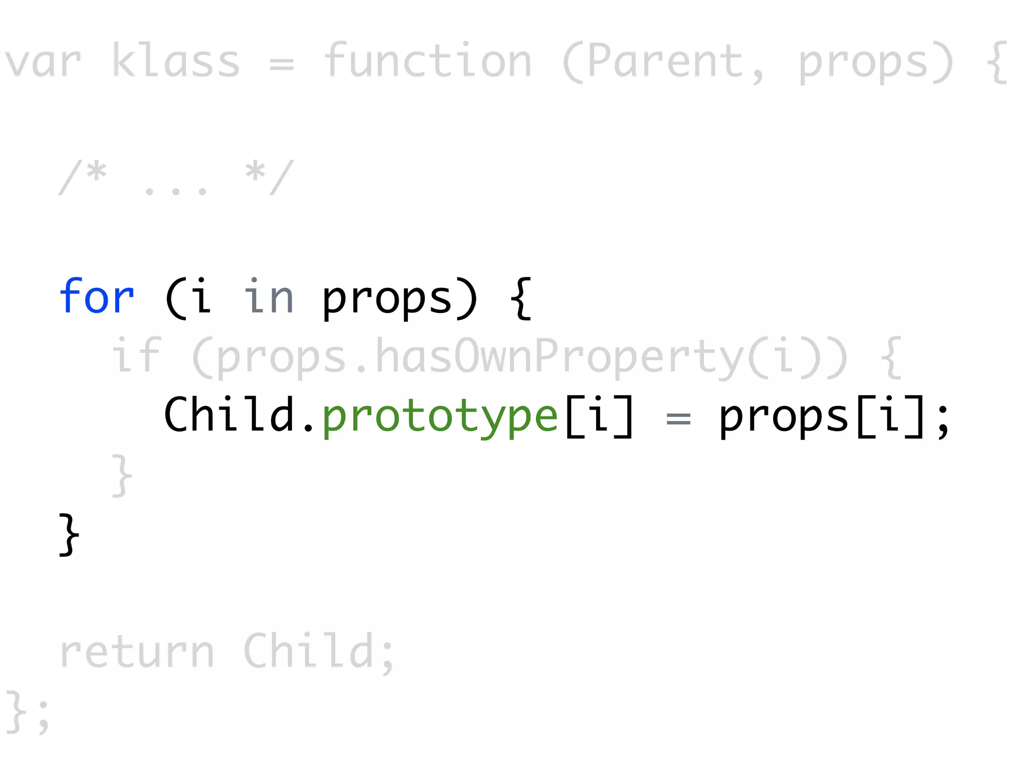 var klass = function (Parent, props) {

     /* ... */

     for (i in props) {
       if (props.hasOwnProperty(i)) {
         Child.prototype[i] = props[i];
       }
     }

     return Child;
};
 