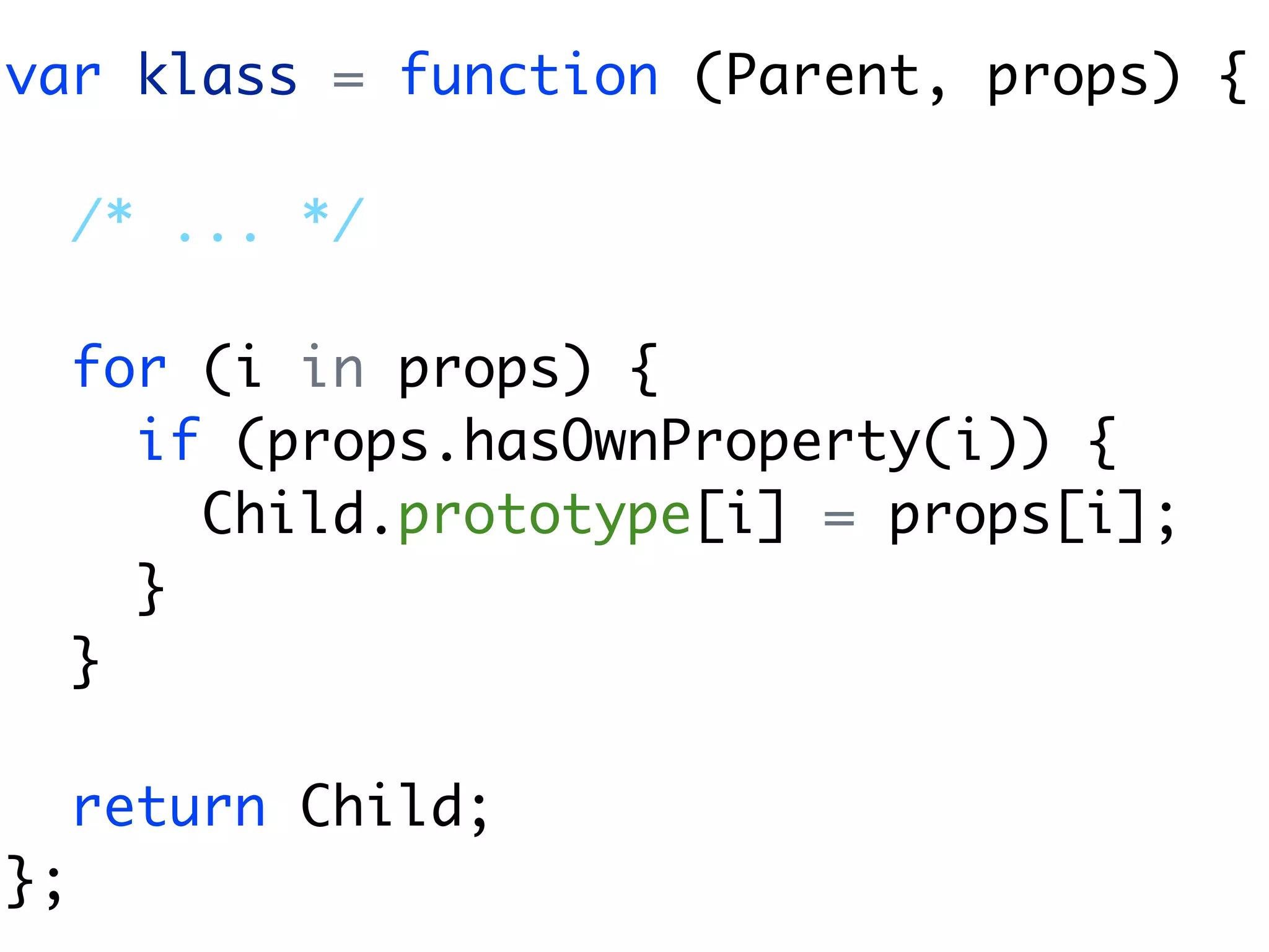 var klass = function (Parent, props) {

     /* ... */

     for (i in props) {
       if (props.hasOwnProperty(i)) {
         Child.prototype[i] = props[i];
       }
     }

     return Child;
};
 