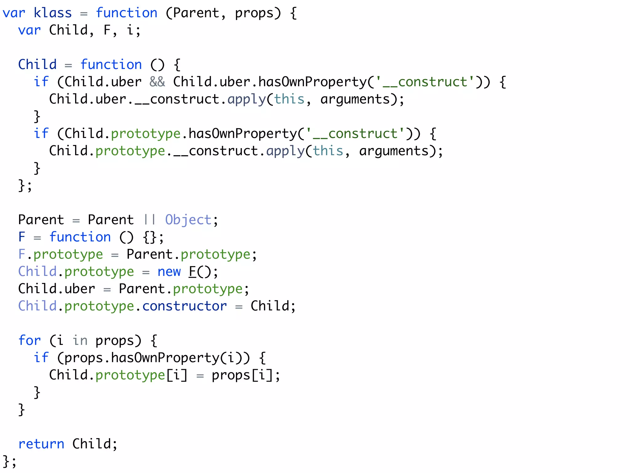 var klass = function (Parent, props) {
  var Child, F, i;

     Child = function () {
        if (Child.uber && Child.uber.hasOwnProperty('__construct')) {
          Child.uber.__construct.apply(this, arguments);
        }
        if (Child.prototype.hasOwnProperty('__construct')) {
          Child.prototype.__construct.apply(this, arguments);
        }
     };

     Parent = Parent || Object;
     F = function () {};
     F.prototype = Parent.prototype;
     Child.prototype = new F();
     Child.uber = Parent.prototype;
     Child.prototype.constructor = Child;

     for (i in props) {
       if (props.hasOwnProperty(i)) {
         Child.prototype[i] = props[i];
       }
     }

     return Child;
};
 