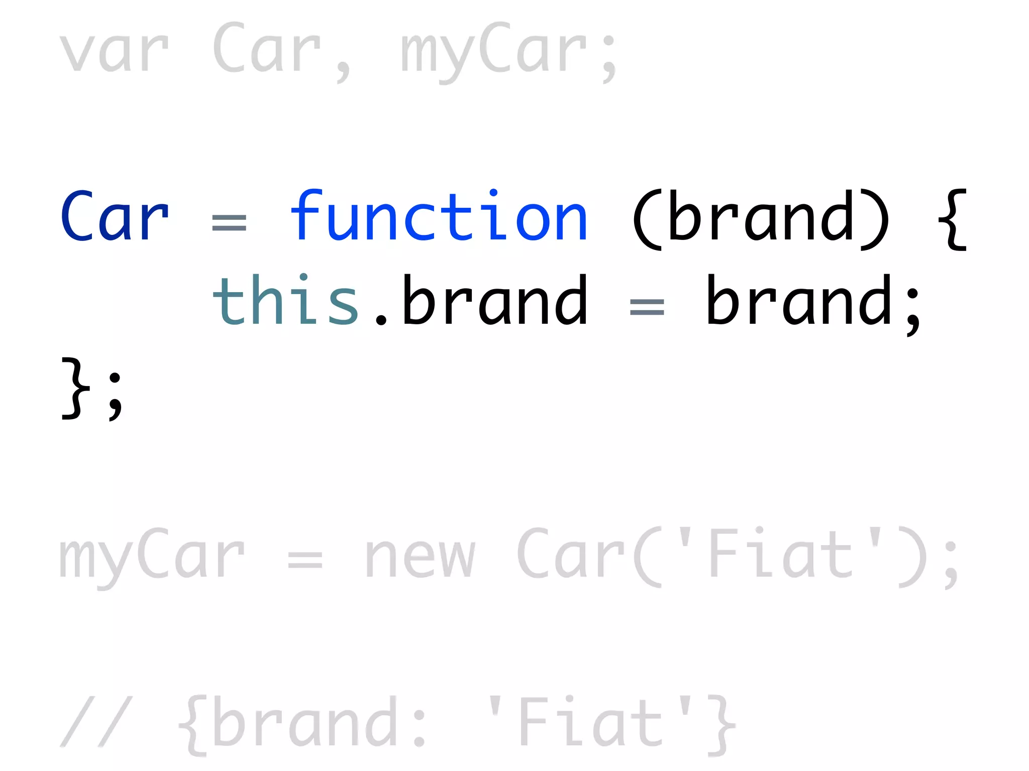 var Car, myCar;

Car = function (brand) {
    this.brand = brand;
};

myCar = new Car('Fiat');

// {brand: 'Fiat'}
 