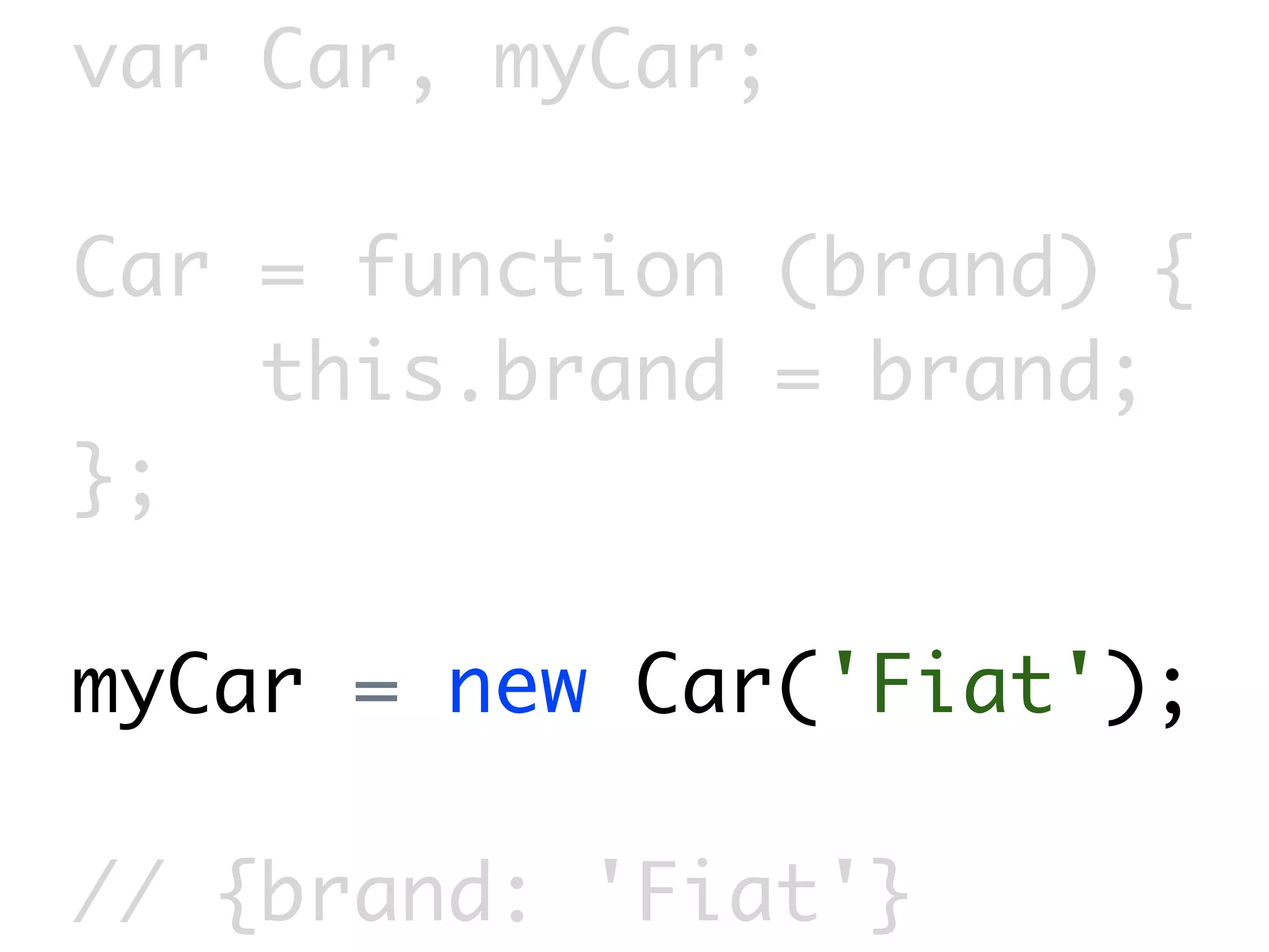 var Car, myCar;

Car = function (brand) {
    this.brand = brand;
};

myCar = new Car('Fiat');

// {brand: 'Fiat'}
 