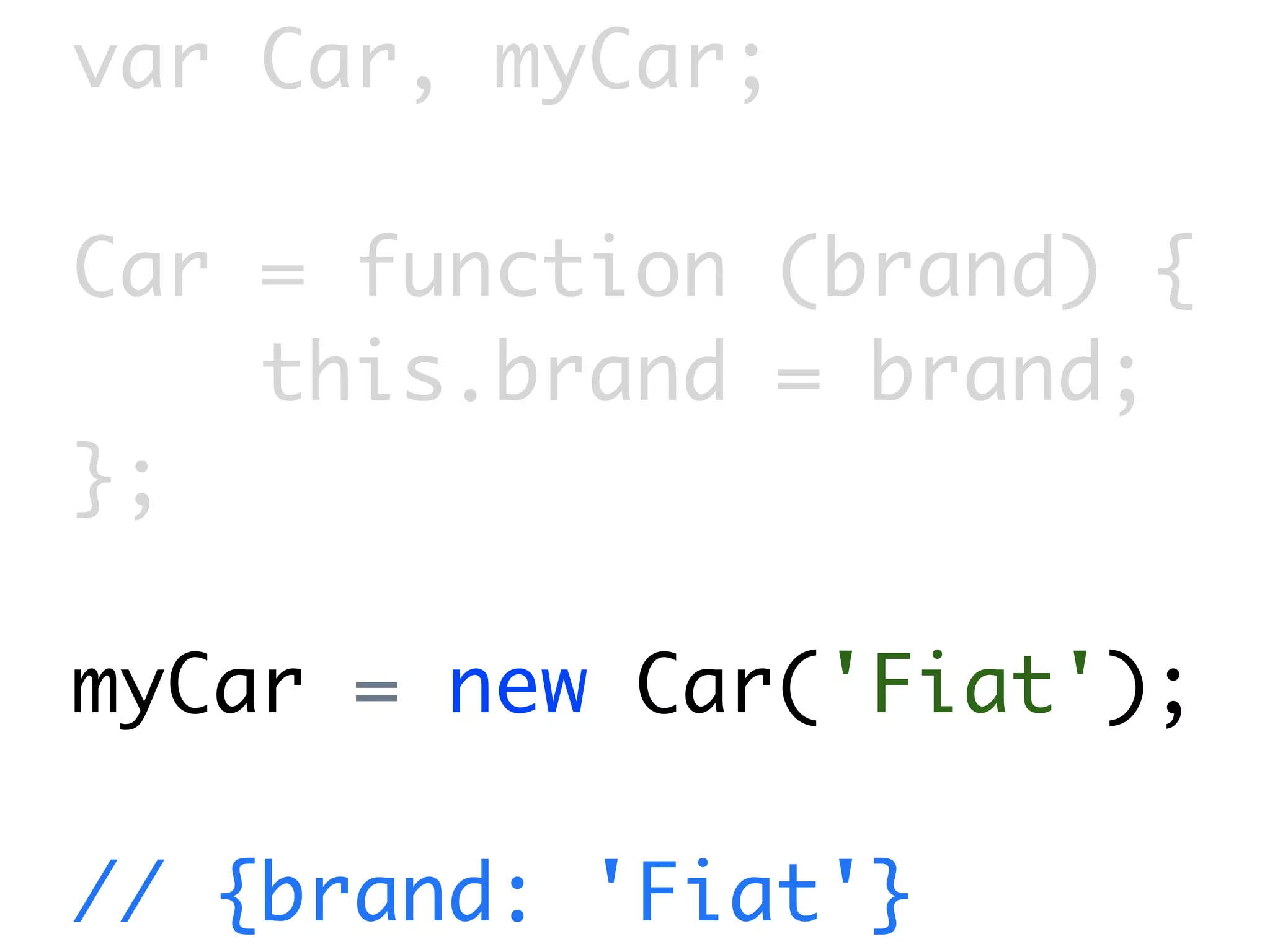 var Car, myCar;

Car = function (brand) {
    this.brand = brand;
};

myCar = new Car('Fiat');

// {brand: 'Fiat'}
 