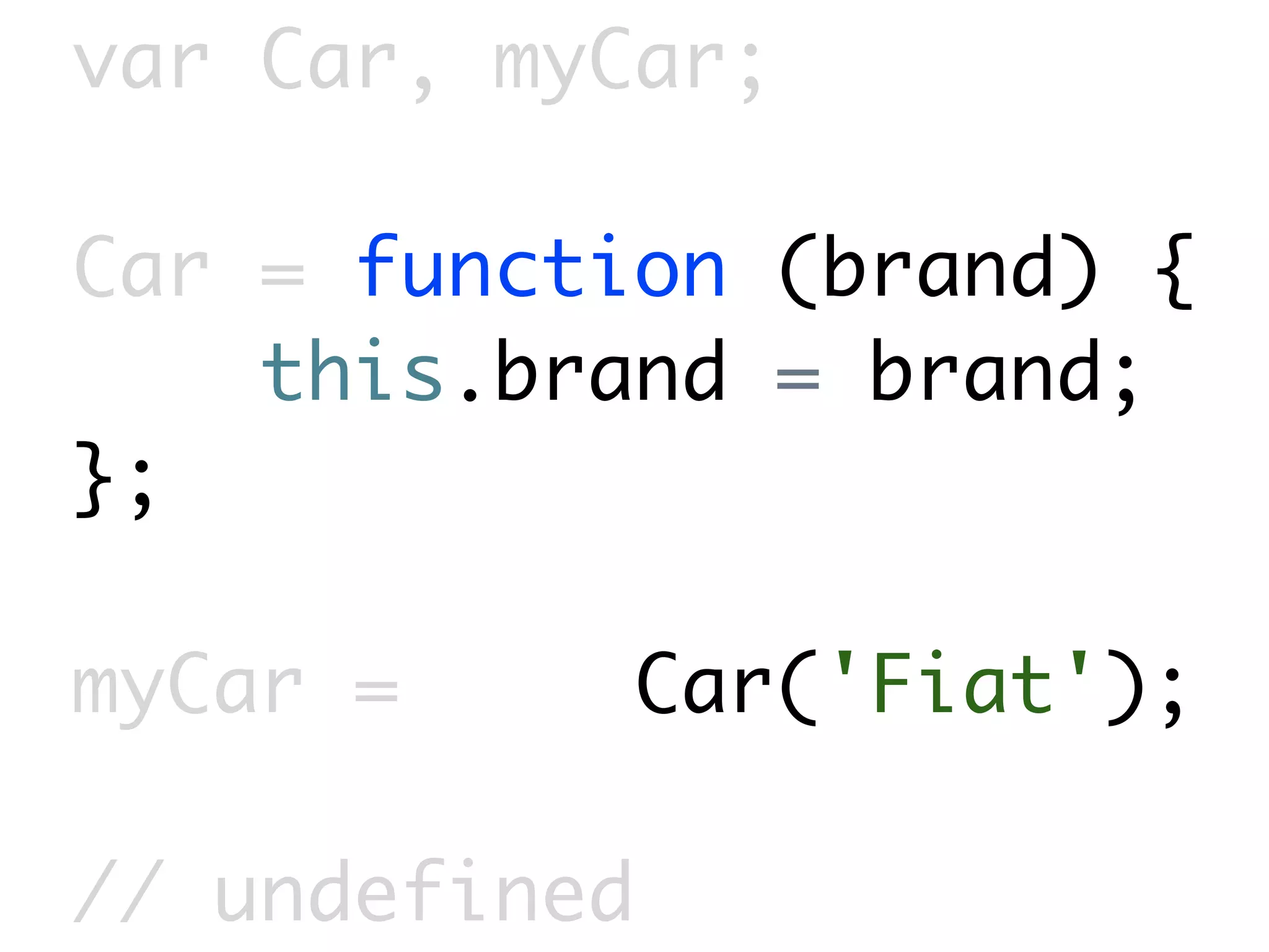 var Car, myCar;

Car = function (brand) {
    this.brand = brand;
};

myCar =        Car('Fiat');

// undefined
 