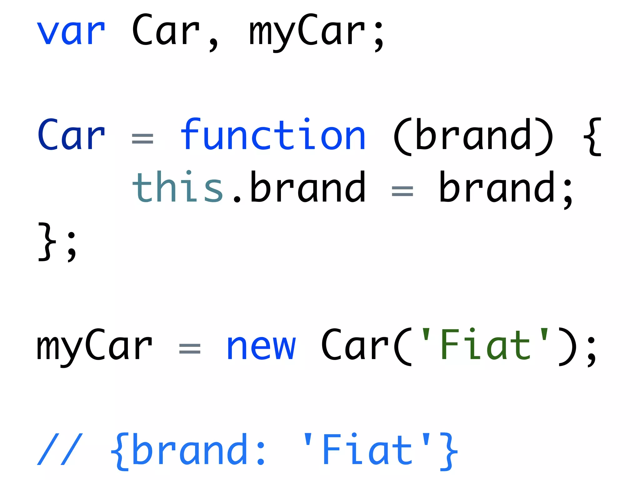 var Car, myCar;

Car = function (brand) {
    this.brand = brand;
};

myCar = new Car('Fiat');

// {brand: 'Fiat'}
 