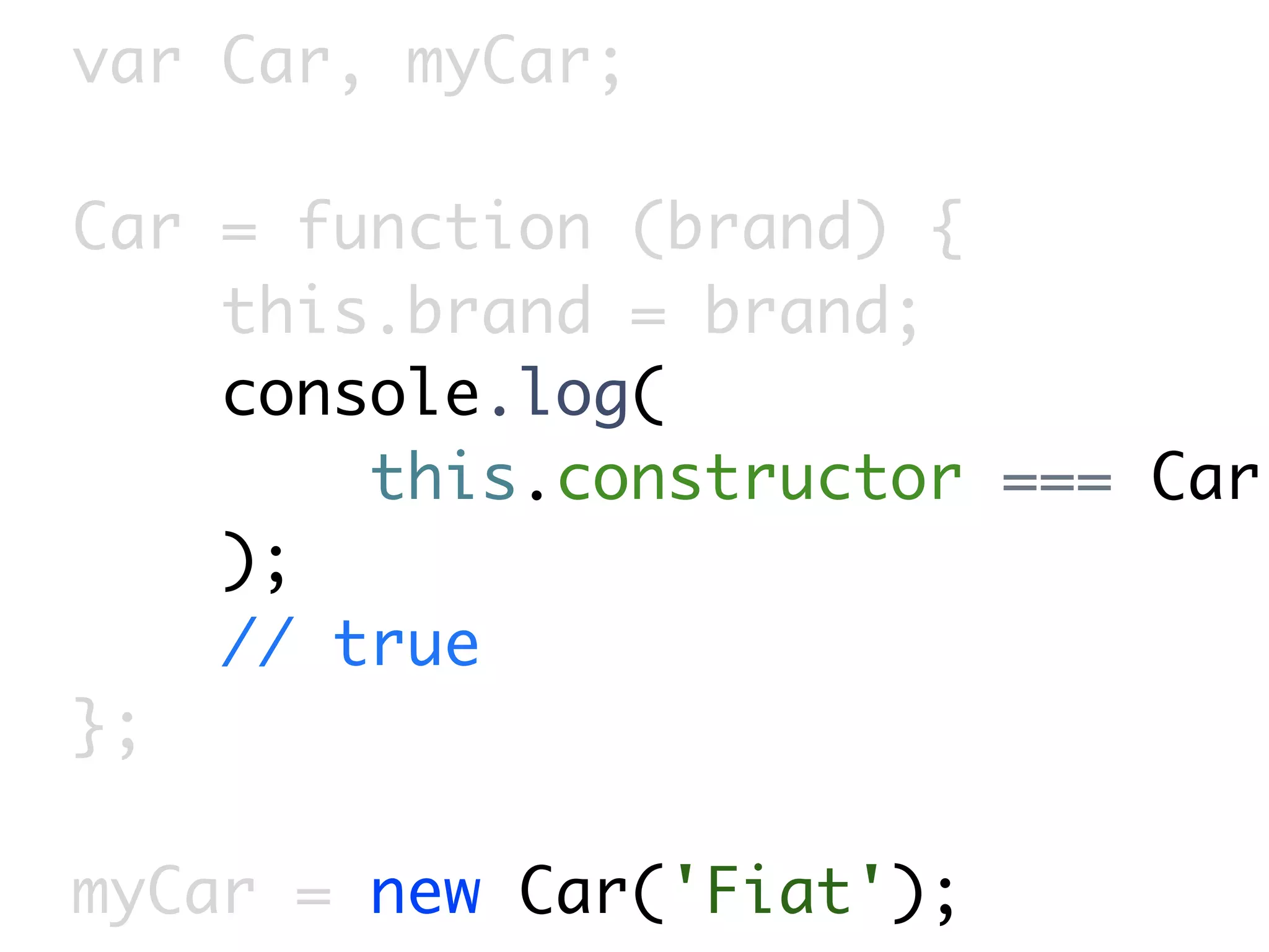 var Car, myCar;

Car = function (brand) {
    this.brand = brand;
    console.log(
        this.constructor === Car
    );
    // true
};

myCar = new Car('Fiat');
 