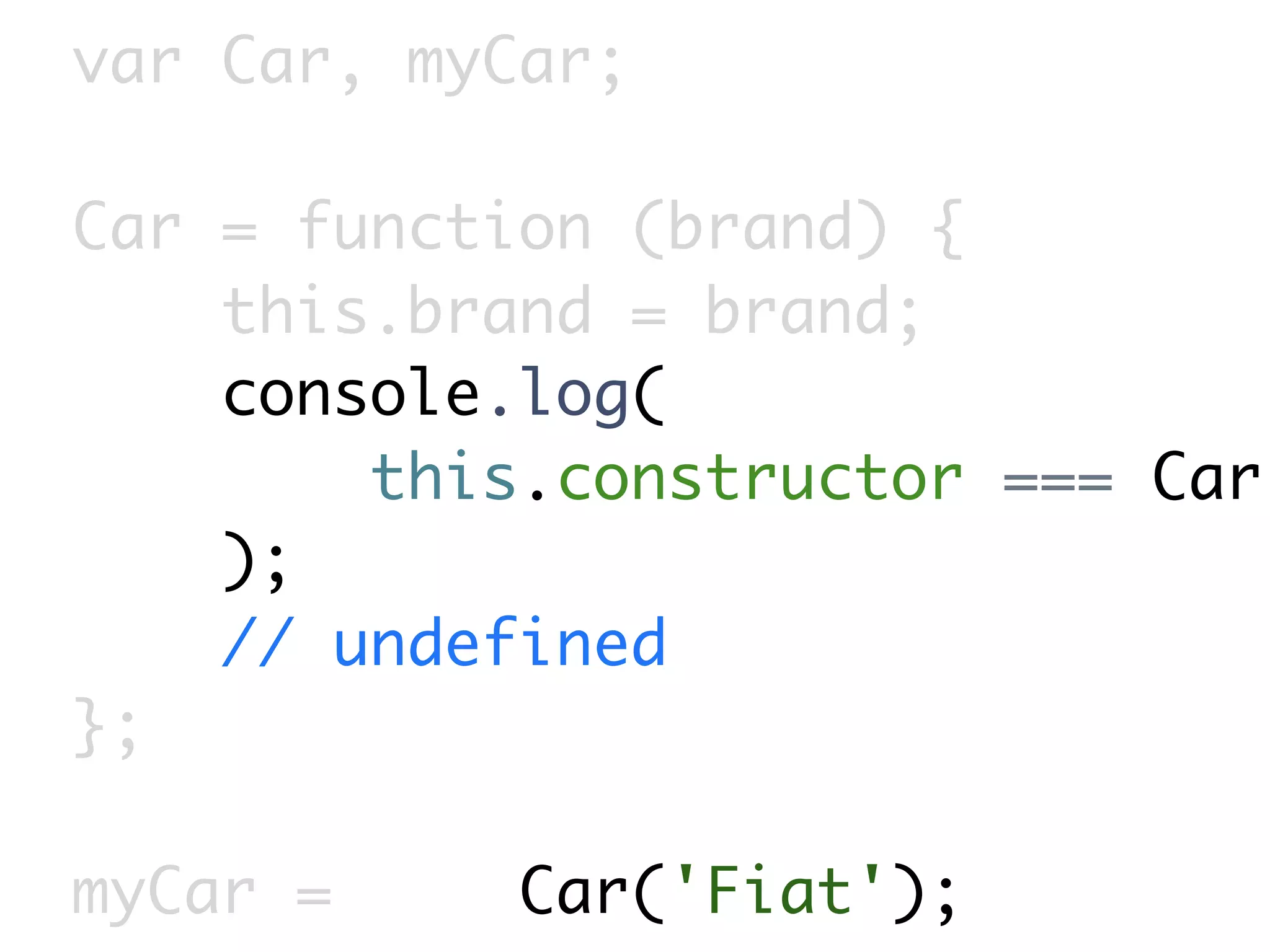 var Car, myCar;

Car = function (brand) {
    this.brand = brand;
    console.log(
        this.constructor === Car
    );
    // undefined
};

myCar =     Car('Fiat');
 