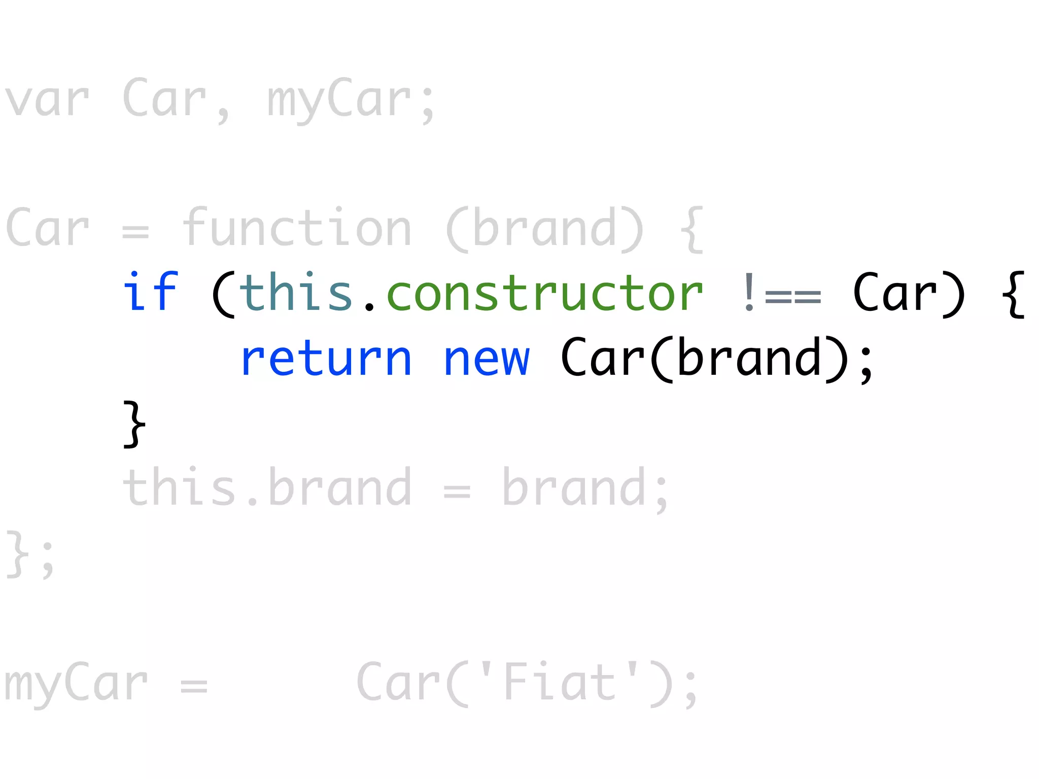 var Car, myCar;

Car = function (brand) {
    if (this.constructor !== Car) {
        return new Car(brand);
    }
    this.brand = brand;
};

myCar =     Car('Fiat');
 
